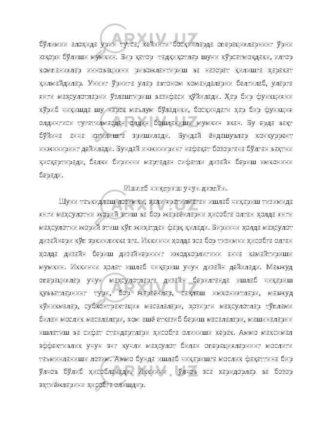 бўлимии алоҳида урин тутса, кейинги босқичларда операцияларнинг ўрни юқори бўлиши мумкин. Бир қатор тадқиқотлар шуни кўрсатмо қ даки, илгор компаниялар инновацияни ривожлантириш ва назорат қилишга ҳаракат қилмайдилар. Унинг ўрнига улар автоном командаларни белгилаб, уларга янги маҳсулотларни ўзлаштириш вазифаси қўйилади. Ҳар бир функцияни кўриб чиқишда шу нарса маълум бўладики, босқичдаги ҳар бир функция олдингиси тугатилмасдан олдин бошланиши мумкин экан. Бу ерда вақт бўйича анча ютилишга эришилади. Бундай ёндашувлар конкуррент инжиниринг дейилади. Бундай инжиниринг нафақат бозоргача бўлган вақтни қисқартиради, балки биринчи мартадан сифатли дизайн бериш имконини беради. Ишлаб чиқариш учун дизайн. Шуни таъкидлаш лозимки, ҳ али яратилмаган ишлаб чиқариш тизимида янги маҳсулотни жорий этиш ва бор жараёнларни ҳисобга олган ҳолда янги маҳсулотни жорий этиш кўп жиҳатдан фарқ қилади. Биринчи ҳолда маҳсулот дизайнери кўп эркинликка эга. Иккинчи ҳолда эса бор тизимни ҳисобга олган ҳолда дизайн бериш дизайнернинг ижодкорлигини анча камайтириши мумкин. Иккинчи ҳолат ишлаб чиқариш учун дизайн дейилади. Мавжуд операциялар учун маҳсулотларга дизайн берилганда ишлаб чиқариш қувватларнинг тури, бор жараёнлар, са қ лаш имкониятлари, мавжуд кўникмалар, субконтрактация масалалари, ҳозирги маҳсулотлар тўплами билан мослик масалалари, хом ашё етказиб бериш масалалари, машиналарни ишлатиш ва сифат стандартлари ҳисобга олиниши керак. Аммо максимал эффективлик учун энг кучли маҳсулот билан операцияларнинг мослиги таъминланиши лозим. Аммо бунда ишлаб чиқаришга мослик фақатгина бир ўлчов бўлиб ҳисобланади. Иккинчи ўлчов эса харидорлар ва бозор эҳтиёжларини ҳисобга олишдир. 