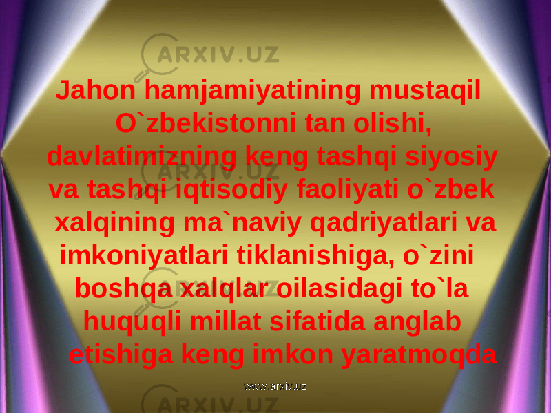 Jahon hamjamiyatining mustaqil O`zbekistonni tan olishi, davlatimizning keng tashqi siyosiy va tashqi iqtisodiy faoliyati o`zbek xalqining ma`naviy qadriyatlari va imkoniyatlari tiklanishiga, o`zini boshqa xalqlar oilasidagi to`la huquqli millat sifatida anglab etishiga keng imkon yaratmoqda www.arxiv.uz 