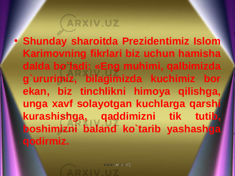 • Shunday sharoitda Prezidentimiz Islom Karimovning fikrlari biz uchun hamisha dalda bo`ladi: «Eng muhimi, qalbimizda g`ururimiz, bilagimizda kuchimiz bor ekan, biz tinchlikni himoya qilishga, unga xavf solayotgan kuchlarga qarshi kurashishga, qaddimizni tik tutib, boshimizni baland ko`tarib yashashga qodirmiz. www.arxiv.uz 