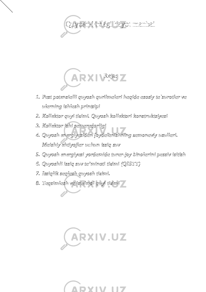 Quyosh-Erdagi hayot manbai Reja: 1. Past potensialli quyosh qurilmalari haqida asosiy ta`surotlar va ularning ishlash printsipi 2. Kollektor quyi tizimi. Quyosh kollektori konstruktsiyasi 3. Kollektor ishi samaradorligi 4. Quyosh energiyasidan foydalanishning zamonaviy usullari. Maishiy ehtiyojlar uchun issiq suv 5. Quyosh energiyasi yordamida turar-joy binolarini passiv isitish 6. Quyoshli issiq suv ta’minoti tizimi (QISTT) 7. Issiqlik saqlash quyosh tizimi. 8. Taqsimlash va iste`mol quyi tizimi 