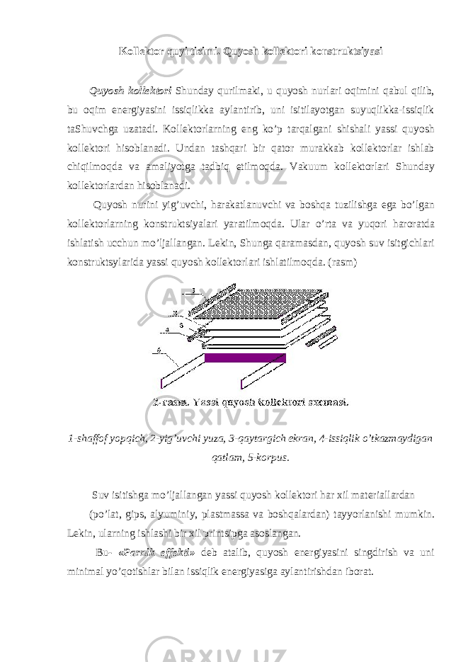 Kollektor quyi tizimi. Quyosh kollektori konstruktsiyasi Quyosh kollektori Shunday qurilmaki, u quyosh nurlari oqimini qabul qilib, bu oqim energiyasini issiqlikka aylantirib, uni isitilayotgan suyuqlikka-issiqlik taShuvchga uzatadi. Kollektorlarning eng ko’p tarqalgani shishali yassi quyosh kollektori hisoblanadi. Undan tashqari bir qator murakkab kollektorlar ishlab chiqilmoqda va amaliyotga tadbiq etilmoqda. Vakuum kollektorlari Shunday kollektorlardan hisoblanadi. Quyosh nurini yig’uvchi, harakatlanuvchi va boshqa tuzilishga ega bo’lgan kollektorlarning konstruktsiyalari yaratilmoqda. Ular o’rta va yuqori haroratda ishlatish ucchun mo’ljallangan. Lekin, Shunga qaramasdan, quyosh suv isitgichlari konstruktsylarida yassi quyosh kollektorlari ishlatilmoqda. (rasm) 1-shaffof yopqich, 2-yig’uvchi yuza, 3-qaytargich ekran, 4-issiqlik o’tkazmaydigan qatlam, 5-korpus. Suv isitishga mo’ljallangan yassi quyosh kollektori har xil materiallardan (po’lat, gips, alyuminiy, plastmassa va boshqalardan) tayyorlanishi mumkin. Lekin, ularning ishlashi bir xil printsipga asoslangan. Bu - «Parnik effekti» deb atalib, quyosh energiyasini singdirish va uni minimal yo’qotishlar bilan issiqlik energiyasiga aylantirishdan iborat. 