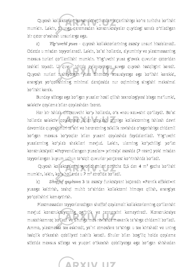  Quyosh kollektorlari konstruktiv jihatdan bajarilishiga ko’ra turlicha bo’lishi mumkin. Lekin, Shunga qaramasdan konstruktsiyalar quyidagi sanab o’tiladigan bir qator o’xshash unsurlarga ega. a) Yig’uvchi yuza - quyosh kollektorlarining asosiy unsuri hisoblanadi. Odatda u misdan tayyorlanadi. Lekin, ba`zi hollarda, alyuminiy va plastmassaning maxsus turlari qo’llanilishi mumkin. Yig’uvchi yuza g’ovak quvurlar qatoridan tashkil topadi. U quvur ichida aylanayotgan suvga quyosh issiqligini beradi. Quyosh nurlari tushayotgan yuza Shunday xususiyatga ega bo’lishi kerakki, energiya yo’qolishining minimal darajasida nur oqimining singishi maksimal bo’lishi kerak. Bunday sifatga ega bo’lgan yuzalar hosil qilish texnologiyasi bizga ma’lumki, selektiv qoplama bilan qoplashdan iborat. Har bir ishlab chiqaruvchi ko’p hollarda, o’z «nou-xau»sini qo’llaydi. Ba`zi hollarda selektiv qoplamalar bilan qoplash o’rniga kollektorning ishlash davri davomida quyosh nuri ta’siri va haroratning tsikllik ravishda o’zgarishiga chidamli bo’lgan maxsus bo’yoqlar bilan yuzani qoplashda foydalaniladi. Yig’uvchi yuzalarning ko’plab shakllari mavjud. Lekin, ularning ko’pchiligi po’lat konstruktsiyali «Payvandlangan yuzalar» printsipi asosida (2-rasm) yoki misdan tayyorlangan buyum uchun to’siqli quvurlar panjarasi ko’rinishida bo’ladi. Quyosh kollektorlarining o’lchamlari turlicha 0,5 dan 4 m 2 gacha bo’lishi mumkin, lekin, ko’p hollarda u 2 m 2 atrofida bo’ladi. b) Shaffof qoplama 3 ta asosiy funktsiyani bajaradi: «Parnik effekti»ni yuzaga keltirish, tashqi muhit ta’siridan kollektorni himoya qilish, energiya yo’qolishini kamaytirish. Plastmassadan tayyorlanadigan shaffof qoplamali kollektorlarning qo’llanishi mavjud konstruktsiyaning og’irlik va tannarxini kamaytiradi. Konstruktsiya mustahkamroq bo’ladi va Shunga mos ravishda mexanik ta’sirga chidamli bo’ladi. Ammo, plastmassa tez eskiradi, ya`ni atmosfera ta’siriga u tez kirishadi va uning issiqlik o’tkazish qobiliyati tushib ketadi. Shular bilan bog’liq holda qoplama sifatida maxsus sifatga va yuqori o’tkazish qobiliyatga ega bo’lgan shishadan 