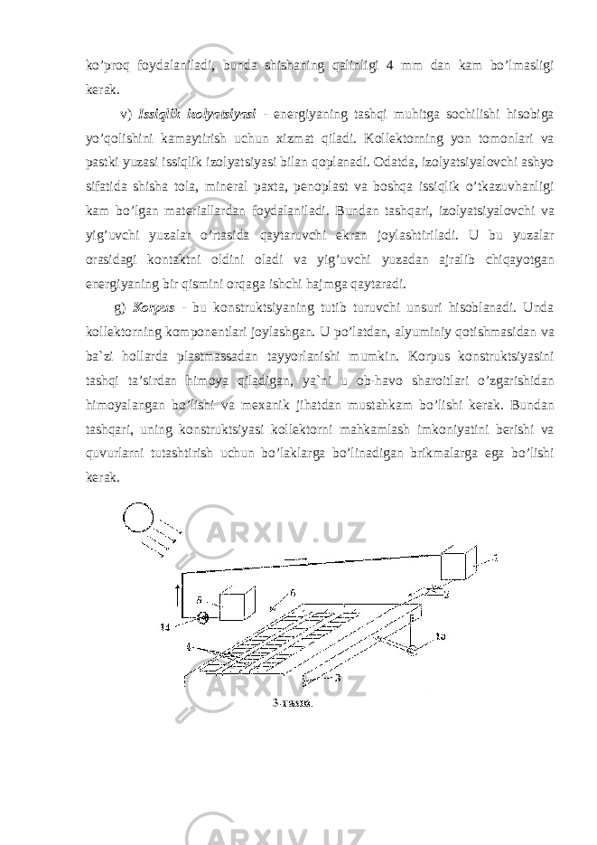 ko’proq foydalaniladi, bunda shishaning qalinligi 4 mm dan kam bo’lmasligi kerak. v) Issiqlik izolyatsiyasi - energiyaning tashqi muhitga sochilishi hisobiga yo’qolishini kamaytirish uchun xizmat qiladi. Kollektorning yon tomonlari va pastki yuzasi issiqlik izolyatsiyasi bilan qoplanadi. Odatda, izolyatsiyalovchi ashyo sifatida shisha tola, mineral paxta, penoplast va boshqa issiqlik o’tkazuvhanligi kam bo’lgan materiallardan foydalaniladi. Bundan tashqari, izolyatsiyalovchi va yig’uvchi yuzalar o’rtasida qaytaruvchi ekran joylashtiriladi. U bu yuzalar orasidagi kontaktni oldini oladi va yig’uvchi yuzadan ajralib chiqayotgan energiyaning bir qismini orqaga ishchi hajmga qaytaradi. g) Korpus - bu konstruktsiyaning tutib turuvchi unsuri hisoblanadi. Unda kollektorning komponentlari joylashgan. U po’latdan, alyuminiy qotishmasidan va ba`zi hollarda plastmassadan tayyorlanishi mumkin. Korpus konstruktsiyasini tashqi ta’sirdan himoya qiladigan, ya`ni u ob-havo sharoitlari o’zgarishidan himoyalangan bo’lishi va mexanik jihatdan mustahkam bo’lishi kerak. Bundan tashqari, uning konstruktsiyasi kollektorni mahkamlash imkoniyatini berishi va quvurlarni tutashtirish uchun bo’laklarga bo’linadigan brikmalarga ega bo’lishi kerak. 