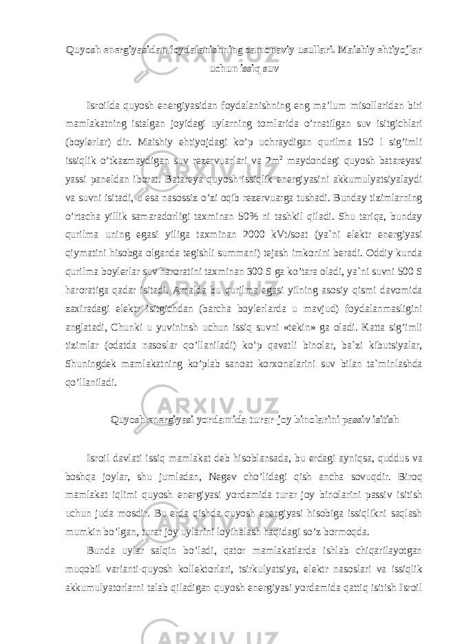 Quyosh energiyasidan foydalanishning zamonaviy usullari. Maishiy ehtiyojlar uchun issiq suv Isroilda quyosh energiyasidan foydalanishning eng ma’lum misollaridan biri mamlakatning istalgan joyidagi uylarning tomlarida o’rnatilgan suv isitgichlari (boylerlar) dir. Maishiy ehtiyojdagi ko’p uchraydigan qurilma 150 l sig’imli issiqlik o’tkazmaydigan suv rezervuarlari va 2m 2 maydondagi quyosh batareyasi yassi paneldan iborat. Batareya quyosh issiqlik energiyasini akkumulyatsiyalaydi va suvni isitadi, u esa nasossiz o’zi oqib rezervuarga tushadi. Bunday tizimlarning o’rtacha yillik samaradorligi taxminan 50% ni tashkil qiladi. Shu tariqa, bunday qurilma uning egasi yiliga taxminan 2000 kVt/soat (ya`ni elektr energiyasi qiymatini hisobga olganda tegishli summani) tejash imkonini beradi. Oddiy kunda qurilma boylerlar suv haroratini taxminan 300 S ga ko’tara oladi, ya`ni suvni 500 S haroratiga qadar isitadi. Amalda bu qurilma egasi yilning asosiy qismi davomida zaxiradagi elektr isitgichdan (barcha boylerlarda u mavjud) foydalanmasligini anglatadi, Chunki u yuvininsh uchun issiq suvni «tekin» ga oladi. Katta sig’imli tizimlar (odatda nasoslar qo’llaniladi) ko’p qavatli binolar, ba`zi kibutsiyalar, Shuningdek mamlakatning ko’plab sanoat korxonalarini suv bilan ta`minlashda qo’llaniladi. Quyosh energiyasi yordamida turar-joy binolarini passiv isitish Isroil davlati issiq mamlakat deb hisoblansada, bu erdagi ayniqsa, quddus va boshqa joylar, shu jumladan, Negev cho’lidagi qish ancha sovuqdir. Biroq mamlakat iqlimi quyosh energiyasi yordamida turar joy binolarini passiv isitish uchun juda mosdir. Bu erda qishda quyosh energiyasi hisobiga issiqlikni saqlash mumkin bo’lgan, turar joy uylarini loyihalash haqidagi so’z bormoqda. Bunda uylar salqin bo’ladi, qator mamlakatlarda ishlab chiqarilayotgan muqobil varianti-quyosh kollektorlari, tsirkulyatsiya, elektr nasoslari va issiqlik akkumulyatorlarni talab qiladigan quyosh energiyasi yordamida qattiq isitish Isroil 