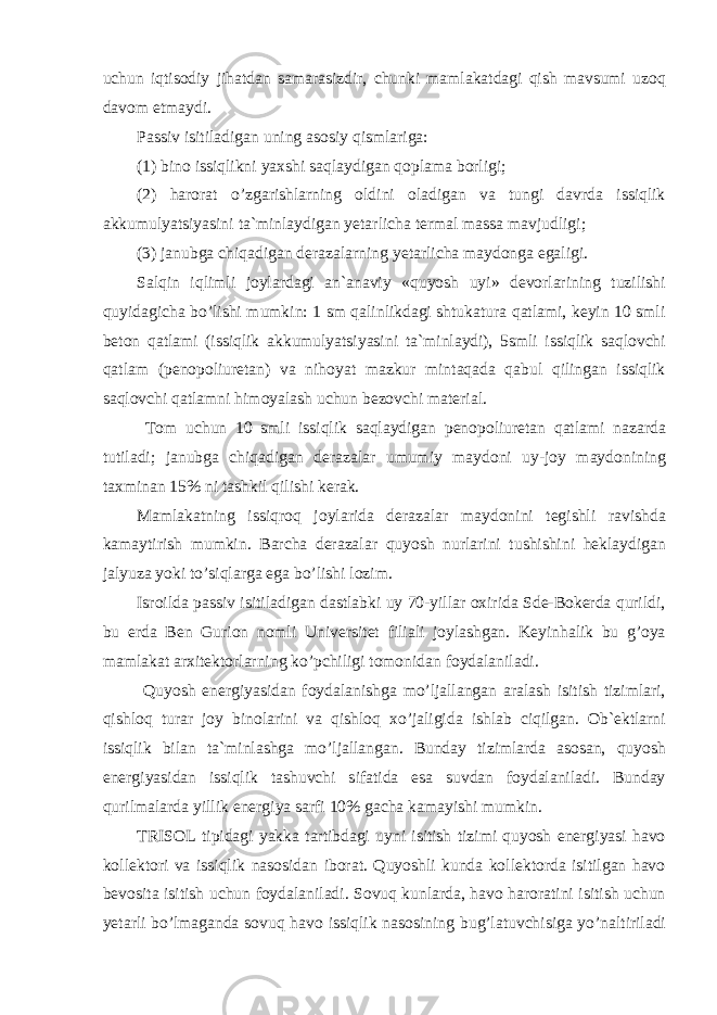 uchun iqtisodiy jihatdan samarasizdir, chunki mamlakatdagi qish mavsumi uzoq davom etmaydi. Passiv isitiladigan uning asosiy qismlariga: (1) bino issiqlikni yaxshi saqlaydigan qoplama borligi; (2) harorat o’zgarishlarning oldini oladigan va tungi davrda issiqlik akkumulyatsiyasini ta`minlaydigan yetarlicha termal massa mavjudligi; (3) janubga chiqadigan derazalarning yetarlicha maydonga egaligi. Salqin iqlimli joylardagi an`anaviy «quyosh uyi» devorlarining tuzilishi quyidagicha bo’lishi mumkin: 1 sm qalinlikdagi shtukatura qatlami, keyin 10 smli beton qatlami (issiqlik akkumulyatsiyasini ta`minlaydi), 5smli issiqlik saqlovchi qatlam (penopoliuretan) va nihoyat mazkur mintaqada qabul qilingan issiqlik saqlovchi qatlamni himoyalash uchun bezovchi material. Tom uchun 10 smli issiqlik saqlaydigan penopoliuretan qatlami nazarda tutiladi; janubga chiqadigan derazalar umumiy maydoni uy-joy maydonining taxminan 15% ni tashkil qilishi kerak. Mamlakatning issiqroq joylarida derazalar maydonini tegishli ravishda kamaytirish mumkin. Barcha derazalar quyosh nurlarini tushishini heklaydigan jalyuza yoki to’siqlarga ega bo’lishi lozim. Isroilda passiv isitiladigan dastlabki uy 70-yillar oxirida Sde-Bokerda qurildi, bu erda Ben Gurion nomli Universitet filiali joylashgan. Keyinhalik bu g’oya mamlakat arxitektorlarning ko’pchiligi tomonidan foydalaniladi. Quyosh energiyasidan foydalanishga mo’ljallangan aralash isitish tizimlari, qishloq turar joy binolarini va qishloq xo’jaligida ishlab ciqilgan. Ob`ektlarni issiqlik bilan ta`minlashga mo’ljallangan. Bunday tizimlarda asosan, quyosh energiyasidan issiqlik tashuvchi sifatida esa suvdan foydalaniladi. Bunday qurilmalarda yillik energiya sarfi 10% gacha kamayishi mumkin. TRISOL tipidagi yakka tartibdagi uyni isitish tizimi quyosh energiyasi havo kollektori va issiqlik nasosidan iborat. Quyoshli kunda kollektorda isitilgan havo bevosita isitish uchun foydalaniladi. Sovuq kunlarda, havo haroratini isitish uchun yetarli bo’lmaganda sovuq havo issiqlik nasosining bug’latuvchisiga yo’naltiriladi 