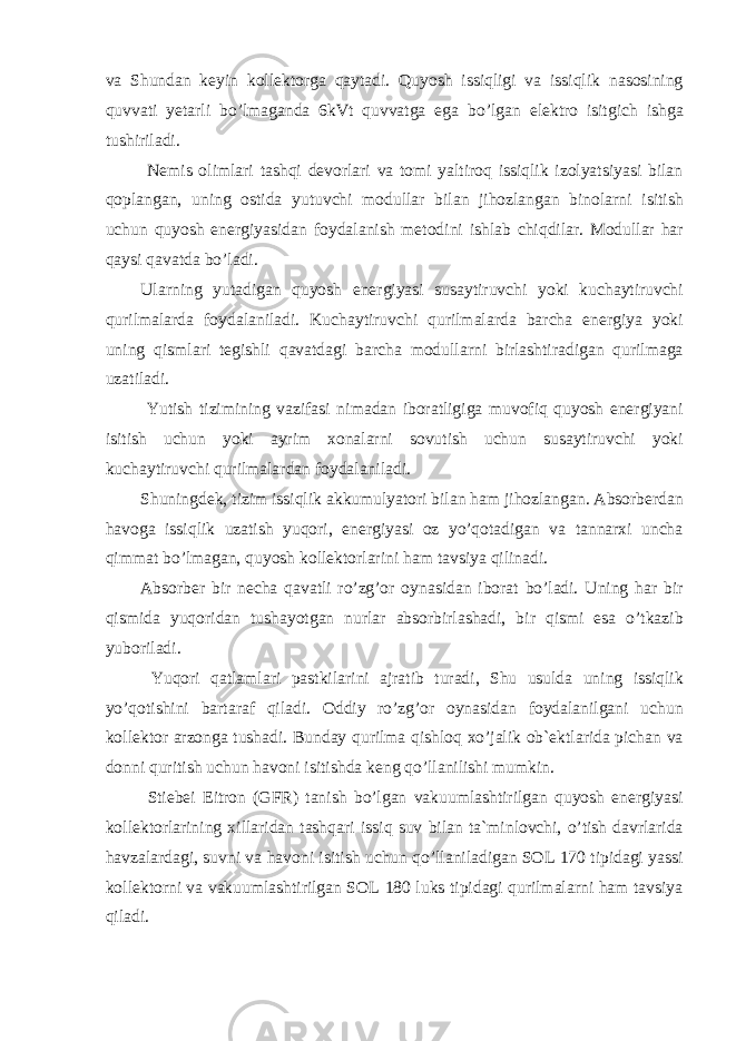 va Shundan keyin kollektorga qaytadi. Quyosh issiqligi va issiqlik nasosining quvvati yetarli bo’lmaganda 6kVt quvvatga ega bo’lgan elektro isitgich ishga tushiriladi. Nemis olimlari tashqi devorlari va tomi yaltiroq issiqlik izolyatsiyasi bilan qoplangan, uning ostida yutuvchi modullar bilan jihozlangan binolarni isitish uchun quyosh energiyasidan foydalanish metodini ishlab chiqdilar. Modullar har qaysi qavatda bo’ladi. Ularning yutadigan quyosh energiyasi susaytiruvchi yoki kuchaytiruvchi qurilmalarda foydalaniladi. Kuchaytiruvchi qurilmalarda barcha energiya yoki uning qismlari tegishli qavatdagi barcha modullarni birlashtiradigan qurilmaga uzatiladi. Yutish tizimining vazifasi nimadan iboratligiga muvofiq quyosh energiyani isitish uchun yoki ayrim xonalarni sovutish uchun susaytiruvchi yoki kuchaytiruvchi qurilmalardan foydalaniladi. Shuningdek, tizim issiqlik akkumulyatori bilan ham jihozlangan. Absorberdan havoga issiqlik uzatish yuqori, energiyasi oz yo’qotadigan va tannarxi uncha qimmat bo’lmagan, quyosh kollektorlarini ham tavsiya qilinadi. Absorber bir necha qavatli ro’zg’or oynasidan iborat bo’ladi. Uning har bir qismida yuqoridan tushayotgan nurlar absorbirlashadi, bir qismi esa o’tkazib yuboriladi. Yuqori qatlamlari pastkilarini ajratib turadi, Shu usulda uning issiqlik yo’qotishini bartaraf qiladi. Oddiy ro’zg’or oynasidan foydalanilgani uchun kollektor arzonga tushadi. Bunday qurilma qishloq xo’jalik ob`ektlarida pichan va donni quritish uchun havoni isitishda keng qo’llanilishi mumkin. Stiebei Eitron (GFR) tanish bo’lgan vakuumlashtirilgan quyosh energiyasi kollektorlarining xillaridan tashqari issiq suv bilan ta`minlovchi, o’tish davrlarida havzalardagi, suvni va havoni isitish uchun qo’llaniladigan SOL 170 tipidagi yassi kollektorni va vakuumlashtirilgan SOL 180 luks tipidagi qurilmalarni ham tavsiya qiladi. 