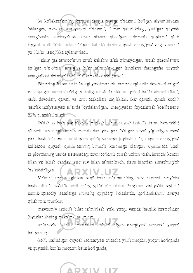 Bu kollektorlarning korpusi dengiz suviga chidamli bo’lgan alyuminiydan ishlangan, oynalari esa yuqori chidamli, 5 mm qalinlikdagi, yutilgan quyosh energiyasini kuchaytirish uchun xizmat qiladigan prizmatik qoplamli qilib tayyorlanadi. Vakuumlashtirilgan kollektorlarda quyosh energiyasi eng samarali yo’l bilan issiqlikka aylantiriladi. Tabiiy gaz tarmoqlarini tortib kelishni talab qilmaydigan, isitish qozonlarisiz bo’lgan o’z-o’zini energiya bilan ta`minlaydigan binolarni fraungofer quyosh energetikasi tizimlari instituti Germaniya taklif etadi. Binoning 30 sm qalinlikdagi yoysimon old tomonidagi qalin devorlari to’g’ri va tarqalgan nurlarni o’ziga yutadigan issiqlik akkumulyatori bo’lib xizmat qiladi, ustki devorlari, qavati va tomi tsokollari tog’liklari, ikki qavatli oynali kuchli issiqlik izolyatsiyasi sifatida foydalanilgan. Energiyadan foydalanish koeffitsienti 85% ni tashkil qiladi. Isitish va issiq suv bilan ta`minlash uchun quyosh issiqlik tizimi ham taklif qilinadi, unda egiluvchan materialdan yasalgan isitilgan suvni yig’adigan asosi yoki bosh to’plovchi to’ldirgich qattiq vannaga joylashtirilib, quyosh energiyasi kollektori quyosh qurilmasining birinchi konturiga ulangan. Qurilmada bosh to’plovchining ustida sistemadagi suvni to’ldirib turish uchun idish, birinchi kontur bilan va isitish qanday issiq suv bilan ta`minlovchi tizim binodan almashtirgich joylashtirilgan. Birinchi konturdagi suv sarfi bosh to’plovchidagi suv harorati bo’yicha boshqariladi. Issiqlik uzatishning geliotizimlaridan Farg’ona vodiysida tegishli texnik-iqtisodiy asoslarga muvofiq quyidagi holatlarda, qo’llanilishini tavsiya qilishimiz mumkin: -mavsumiy issiqlik bilan ta`minlash yoki yozgi vaqtda issiqlik istemolidan foydalanishning maksimal rejimida; -an`anaviy issiqlik manbalari chiqariladigan energiyasi tannarxi yuqori bo’lganda; -kelib tushadigan quyosh radiatsiyasi o’rtacha yillik miqdori yuqori bo’lganda va quyoshli kunlar miqdori katta bo’lganda; 