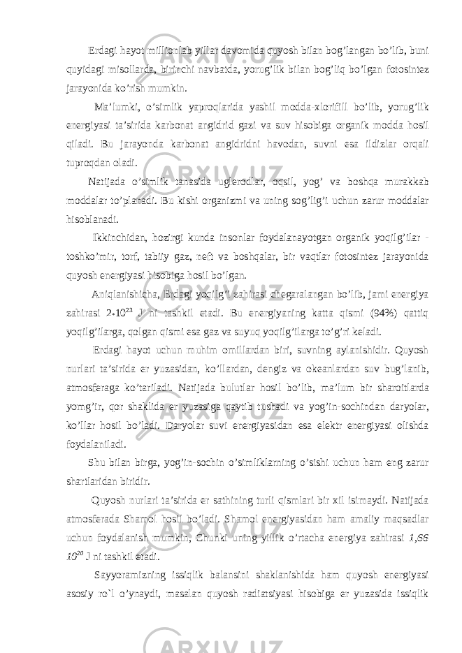 Erdagi hayot millionlab yillar davomida quyosh bilan bog’langan bo’lib, buni quyidagi misollarda, birinchi navbatda, yorug’lik bilan bog’liq bo’lgan fotosintez jarayonida ko’rish mumkin. Ma’lumki, o’simlik yaproqlarida yashil modda-xlorifill bo’lib, yorug’lik energiyasi ta’sirida karbonat angidrid gazi va suv hisobiga organik modda hosil qiladi. Bu jarayonda karbonat angidridni havodan, suvni esa ildizlar orqali tuproqdan oladi. Natijada o’simlik tanasida uglerodlar, oqsil, yog’ va boshqa murakkab moddalar to’planadi. Bu kishi organizmi va uning sog’lig’i uchun zarur moddalar hisoblanadi. Ikkinchidan, hozirgi kunda insonlar foydalanayotgan organik yoqilg’ilar - toshko’mir, torf, tabiiy gaz, neft va boshqalar, bir vaqtlar fotosintez jarayonida quyosh energiyasi hisobiga hosil bo’lgan. Aniqlanishicha, Erdagi yoqilg’i zahirasi chegaralangan bo’lib, jami energiya zahirasi 2 * 10 23 J ni tashkil etadi. Bu energiyaning katta qismi (94%) qattiq yoqilg’ilarga, qolgan qismi esa gaz va suyuq yoqilg’ilarga to’g’ri keladi. Erdagi hayot uchun muhim omillardan biri, suvning aylanishidir. Quyosh nurlari ta’sirida er yuzasidan, ko’llardan, dengiz va okeanlardan suv bug’lanib, atmosferaga ko’tariladi. Natijada bulutlar hosil bo’lib, ma’lum bir sharoitlarda yomg’ir, qor shaklida er yuzasiga qaytib tushadi va yog’in-sochindan daryolar, ko’llar hosil bo’ladi. Daryolar suvi energiyasidan esa elektr energiyasi olishda foydalaniladi. Shu bilan birga, yog’in-sochin o’simliklarning o’sishi uchun ham eng zarur shartlaridan biridir. Quyosh nurlari ta’sirida er sathining turli qismlari bir xil isimaydi. Natijada atmosferada Shamol hosil bo’ladi. Shamol energiyasidan ham amaliy maqsadlar uchun foydalanish mumkin, Chunki uning yillik o’rtacha energiya zahirasi 1,66 10 20 J ni tashkil etadi. Sayyoramizning issiqlik balansini shaklanishida ham quyosh energiyasi asosiy ro`l o’ynaydi, masalan quyosh radiatsiyasi hisobiga er yuzasida issiqlik 