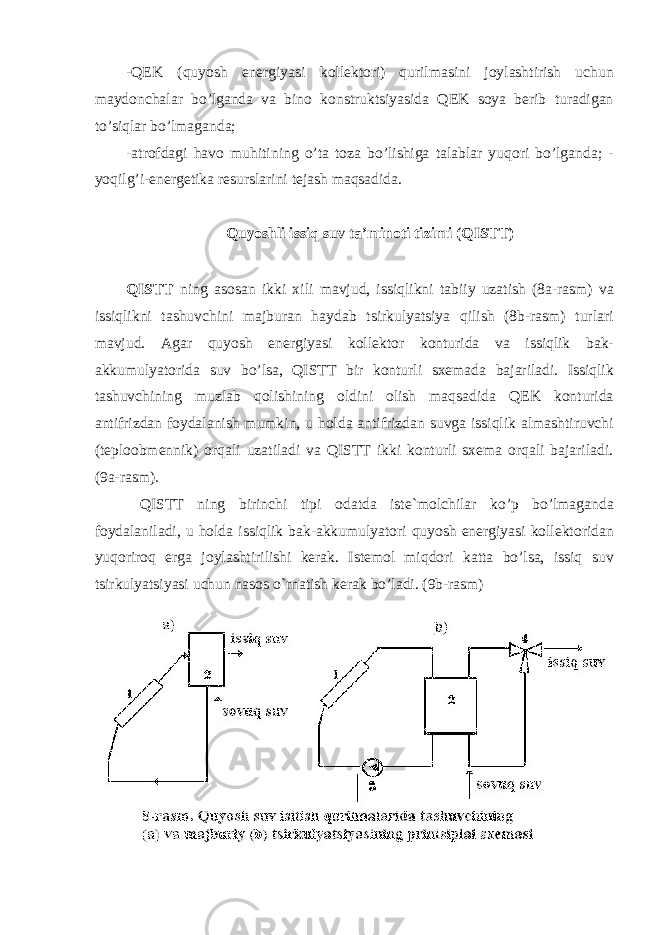 -QEK (quyosh energiyasi kollektori) qurilmasini joylashtirish uchun maydonchalar bo’lganda va bino konstruktsiyasida QEK soya berib turadigan to’siqlar bo’lmaganda; -atrofdagi havo muhitining o’ta toza bo’lishiga talablar yuqori bo’lganda; - yoqilg’i-energetika resurslarini tejash maqsadida. Quyoshli issiq suv ta’minoti tizimi (QISTT) QISTT ning asosan ikki xili mavjud, issiqlikni tabiiy uzatish (8a-rasm) va issiqlikni tashuvchini majburan haydab tsirkulyatsiya qilish (8b-rasm) turlari mavjud. Agar quyosh energiyasi kollektor konturida va issiqlik bak- akkumulyatorida suv bo’lsa, QISTT bir konturli sxemada bajariladi. Issiqlik tashuvchining muzlab qolishining oldini olish maqsadida QEK konturida antifrizdan foydalanish mumkin, u holda antifrizdan suvga issiqlik almashtiruvchi (teploobmennik) orqali uzatiladi va QISTT ikki konturli sxema orqali bajariladi. (9a-rasm). QISTT ning birinchi tipi odatda iste`molchilar ko’p bo’lmaganda foydalaniladi, u holda issiqlik bak-akkumulyatori quyosh energiyasi kollektoridan yuqoriroq erga joylashtirilishi kerak. Istemol miqdori katta bo’lsa, issiq suv tsirkulyatsiyasi uchun nasos o`rnatish kerak bo’ladi. (9b-rasm) 