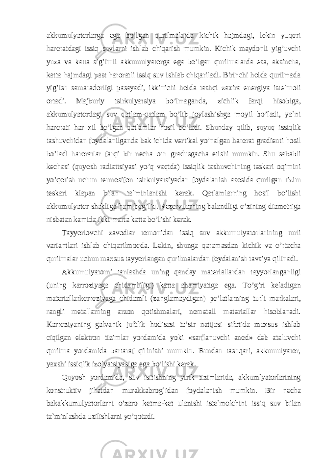 akkumulyatorlarga ega bo’lgan qurilmalarda kichik hajmdagi, lekin yuqori haroratdagi issiq suvlarni ishlab chiqarish mumkin. Kichik maydonli yig’uvchi yuza va katta sig’imli akkumulyatorga ega bo’lgan qurilmalarda esa, aksincha, katta hajmdagi past haroratli issiq suv ishlab chiqariladi. Birinchi holda qurilmada yig’ish samaradorligi pasayadi, ikkinichi holda tashqi zaxira energiya iste`moli ortadi. Majburiy tsirkulyatsiya bo’lmaganda, zichlik farqi hisobiga, akkumulyatordagi suv qatlam-qatlam bo’lib joylashishga moyil bo’ladi, ya`ni harorati har xil bo’lgan qatlamlar hosil bo’ladi. Shunday qilib, suyuq issiqlik tashuvchidan foydalanilganda bak ichida vertikal yo’nalgan harorat gradienti hosil bo’ladi haroratlar farqi bir necha o’n gradusgacha etishi mumkin. Shu sababli kechasi (quyosh radiattsiyasi yo’q vaqtda) issiqlik tashuvchining teskari oqimini yo’qotish uchun termosifon tsirkulyatsiyadan foydalanish asosida qurilgan tizim teskari klapan bilan ta`minlanishi kerak. Qatlamlarning hosil bo’lishi akkumulyator shakliga ham bog’liq. Rezervuarning balandligi o’zining diametriga nisbatan kamida ikki marta katta bo’lishi kerak. Tayyorlovchi zavodlar tomonidan issiq suv akkumulyatorlarining turli variantlari ishlab chiqarilmoqda. Lekin, shunga qaramasdan kichik va o’rtacha qurilmalar uchun maxsus tayyorlangan qurilmalardan foydalanish tavsiya qilinadi. Akkumulyatorni tanlashda uning qanday materiallardan tayyorlanganligi (uning karroziyaga chidamliligi) katta ahamiyatiga ega. To’g’ri keladigan materiallarkorroziyaga chidamli (zanglamaydigan) po’latlarning turli markalari, rangli metallarning arzon qotishmalari, nometall materiallar hisoblanadi. Karroziyaning galvanik juftlik hodisasi ta’sir natijasi sifatida maxsus ishlab ciqilgan elektron tizimlar yordamida yoki «sarflanuvchi anod» deb ataluvchi qurilma yordamida bartaraf qilinishi mumkin. Bundan tashqari, akkumulyator, yaxshi issiqlik izolyatsiyasiga ega bo’lishi kerak. Quyosh yordamida, suv isitishning yirik tizimlarida, akkumlyatorlarining konstruktiv jihatdan murakkabrog`idan foydalanish mumkin. Bir necha bakakkumulyatorlarni o’zaro ketma-ket ulanishi iste`molchini issiq suv bilan ta`minlashda uzilishlarni yo’qotadi. 