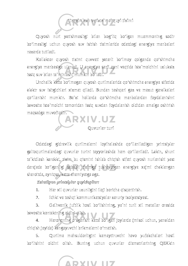 Taqsimlash va iste`mol quyi tizimi Quyosh nuri yetishmasligi bilan bog’liq bo’lgan muammoning sodir bo’lmasligi uchun quyosh suv isitish tizimlarida odatdagi energiya manbalari nazarda tutiladi. Kollektor quyosh tizimi quvvati yetarli bo’lmay qolganda qo’shimcha energiya manbasiga ulanadi. U energiya sarfi ayni vaqtida iste`molchini uzluksiz issiq suv bilan ta`minlashi mumkin bo`ladi. Unchalik katta bo’lmagan quyosh qurilmalarida qo’shimcha energiya sifatida elektr suv isitgichlari xizmat qiladi. Bundan tashqari gaz va mazut garelkalari qo’llanishi mumkin. Ba`zi hollarda qo’shimcha manbalardan foydalanishni bevosita iste`molchi tomonidan issiq suvdan foydalanish oldidan amalga oshirish maqsadga muvofiqdir. Quvurlar turi Odatdagi gidravlik qurilmalarni loyihalashda qo’llaniladigan printsiplar gelioqurilmalardagi quvurlar turini tayyorlashda ham qo’llaniladi. Lekin, shuni ta`kidlash kerakki, tizim bu qismini ishlab chiqish sifati quyosh nurlanishi past darajada bo’lganligi sababli tizimga tushayotgan energiya xajmi cheklangan sharoitda, ayniqsa, katta ahamiyatga ega. Eslatilgan printsiplar quyidagilar: 1. Har xil quvurlar uzunligini iloji boricha qisqartirish. 2. Ichki va tashqi kommunikatsiyalar zaruriy izolyatsiyasi. 3. Galhvanik juftlik hosil bo’lishining, ya`ni turli xil metallar orasida bevosita kontaktning oldini olish. 4. Haroratning o’zgarishi katta bo’lgan joylarda (misol uchun, paneldan chiqish joyida) kengayuvchi brikmalarni o’rnatish. 5. Qurilma mahsuldorligini kamaytiruvchi havo pufakchalari hosil bo’lishini oldini olish. Buning uchun quvurlar diametrlarining QEKkin 