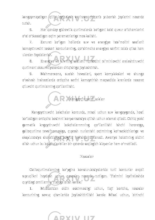 kengaymaydigan qilib loyihalash va havo chiqarib yuborish joylarini nazarda tutish. 6. Har qanday gidravlik qurilmalarda bo’lgani kabi quvur o’lchamlarini o’zi o’tkazadigan oqim parametrlariga mos kelishi. 7. Zarurat bo’lgan hollarda suv va energiya iste`molini sezilarli kamaytiruvchi teskari konturlarning, qo’shimcha energiya sarfini talab qilsa ham ulardan foydalanish. 8. Energiya va suvning sezilarli iqtisodini ta`minlovchi aralashtiruvchi qurilmani akkumulyatordan chiqishiga joylashtirish. 9. Mehmonxona, suzish havzalari, sport komplekslari va shunga o’xshash inshootlarda ortiqcha sarfni kamaytirish maqsadida kranlarda nazorat qiluvchi qurilmlarning qo’llanilishi. Kengaytiruvchi baklar Kengaytiruvchi bakchalar konturda, misol uchun suv kengayganda, hosil bo’ladigan ortiqcha bosimni konpentsatsiya qilish uchun xizmat qiladi. Ochiq yoki germetik kngaytiruvchi bakchalarnmning qo’llanilishi ishchi haroratga, gelioqurilma tavsifnomasiga, quyosh nurlanishi oqimining ko’rsatkichlariga va eksplutatsiya sharoitlariga bog’liq ravishda tanlanadi. Avariya holatining oldini olish uchun bu bakchalar bilan bir qatorda saqlagich klapanlar ham o’rnatiladi. Nasoslar Gelioqurilmalarning ko’pgina konsturuktsiyalarida turli konturlar orqali suyuqlikni haydash uchun nasoslar nazarda tutilgan. Tizimini loyihalashda quyidagi omillarni e’tiborga olish kerak: 1. Muddatidan oldin eskirmasligi uchun, iloji boricha, nasoslar konturining sovuq qismlarida joylashitirilishi kerak: Misol uchun, birinchi 