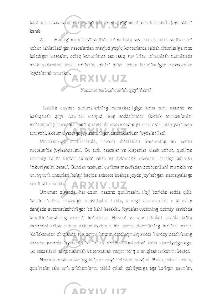 konturda nasos issiqlik almashgichdan keyin, yig’uvchi panelidan oldin joylashishi kerak. 2. Hozirgi vaqtda isitish tizimlari va issiq suv bilan ta`minlash tizimlari uchun ishlatiladigan nasoslardan mavjud yopiq konturlarda isitish tizimlariga mos keladigan nasoslar, ochiq konturlarda esa issiq suv bilan ta`minlash tizimlarida ohak qatlamlari hosil bo’lishini oldini olish uchun ishlatiladigan nasoslardan foydalanish mumkin. Nazorat va boshqarish quyi tizimi Issiqlik quyosh qurilmalarining murakkabligiga ko’ra turli nazorat va boshqarish quyi tizimlari mavjud. Eng soddalaridan (kichik termosifonlar variantlarda) haroratga bog’liq ravishda rezerv energiya manbasini ulab yoki uzib turuvchi, akkumulyatorga joylashtirilgan datchiklaridan foydalaniladi. Murakkabroq qurilmalarda, harorat datchiklari konturning bir necha nuqtalarida joylashtiriladi. Bu turli nasoslar va klapanlar ulash uchun, qurilma umumiy holati haqida axborot olish va avtomatik nazoratni amalga oshirish imkoniyatini beradi. Bundan tashqari qurilma masofadan boshqarilishi mumkin va uning turli unsurlari holati haqida axborot boshqa joyda joylashgan stantsiyalarga uzatilishi mumkin. Umuman olganda, har doim, nazorat qurilmasini iloji boricha sodda qilib ishlab hiqilish maqsadga muvofiqdir. Lekin, shunga qaramasdan, u shunday darajada avtomatlashtirilgan bo’lishi kerakki, foydalanuvchining doimiy ravishda kuzatib turishning zarurati bo’lmasin. Harorat va suv miqdori haqida to’liq axborotni olish uchun akkumulyatorda bir necha datchikning bo’lishi zarur. Kollektordan chiqishda suv oqimi harorat datchigining xuddi hunday datchikning akkumulyatorda joylashtirilishi bilan kombinatsiyalanishi katta ahamiyatga ega. Bu nasoslarni ishga tushirish va to’xtatish vaqtini to’g’ri aniqlash imkonini beradi. Nazorat boshqarishning ko’plab quyi tizimlari mavjud. Bular, misol uchun, qurilmalar ishi turli o’lchamlarini tahlil qilish qobilyatiga ega bo’lgan tizimlar, 