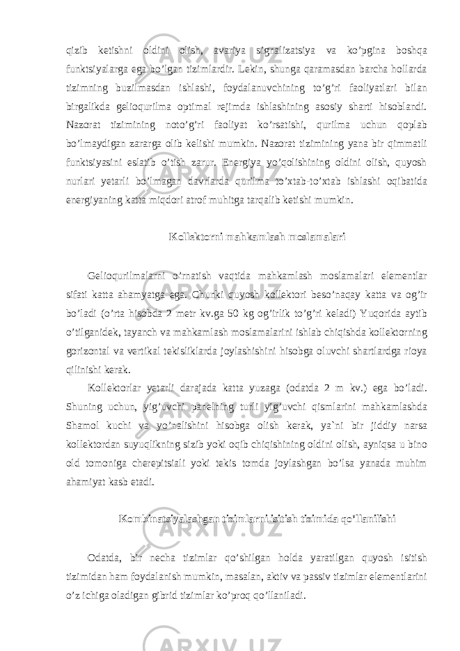 qizib ketishni oldini olish, avariya signalizatsiya va ko’pgina boshqa funktsiyalarga ega bo’lgan tizimlardir. Lekin, shunga qaramasdan barcha hollarda tizimning buzilmasdan ishlashi, foydalanuvchining to’g’ri faoliyatlari bilan birgalikda gelioqurilma optimal rejimda ishlashining asosiy sharti hisoblandi. Nazorat tizimining noto’g’ri faoliyat ko’rsatishi, qurilma uchun qoplab bo’lmaydigan zararga olib kelishi mumkin. Nazorat tizimining yana bir qimmatli funktsiyasini eslatib o’tish zarur. Energiya yo’qolishining oldini olish, quyosh nurlari yetarli bo’lmagan davrlarda qurilma to’xtab-to’xtab ishlashi oqibatida energiyaning katta miqdori atrof muhitga tarqalib ketishi mumkin. Kollektorni mahkamlash moslamalari Gelioqurilmalarni o’rnatish vaqtida mahkamlash moslamalari elementlar sifati katta ahamyatga ega. Chunki quyosh kollektori beso’naqay katta va og’ir bo’ladi (o’rta hisobda 2 metr kv.ga 50 kg og’irlik to’g’ri keladi) Yuqorida aytib o’tilganidek, tayanch va mahkamlash moslamalarini ishlab chiqishda kollektorning gorizontal va vertikal tekisliklarda joylashishini hisobga oluvchi shartlardga rioya qilinishi kerak. Kollektorlar yetarli darajada katta yuzaga (odatda 2 m kv.) ega bo’ladi. Shuning uchun, yig’uvchi panelning turli yig’uvchi qismlarini mahkamlashda Shamol kuchi va yo’nalishini hisobga olish kerak, ya`ni bir jiddiy narsa kollektordan suyuqlikning sizib yoki oqib chiqishining oldini olish, ayniqsa u bino old tomoniga cherepitsiali yoki tekis tomda joylashgan bo’lsa yanada muhim ahamiyat kasb etadi. Kombinatsiyalashgan tizimlarni isitish tizimida qo’llanilishi Odatda, bir necha tizimlar qo’shilgan holda yaratilgan quyosh isitish tizimidan ham foydalanish mumkin, masalan, aktiv va passiv tizimlar elementlarini o’z ichiga oladigan gibrid tizimlar ko’proq qo’llaniladi. 