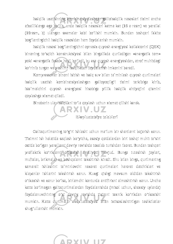 Issiqlik uzatishning kombinatsiyalashgan gelioissiqlik nasoslari tizimi ancha afzalliklarga ega bo’lib, unda issiqlik nasoslari ketma-ket (16 a-rasm) va parallel (16rasm, b) ulangan sxemalar kabi bo’lishi mumkin. Bundan tashqari ikkita bog’lantirgichli issiqlik nasosidan ham foydalanish mumkin. Issiqlik nasosi bog’lantirgichni oynasiz quyosh energiyasi kollektorini (QEK) binoning to’sqich konstruktsiyasi bilan birgalikda quriladigan «energetik tom» yoki «energetik fasad» hosil bo’ladi, bu esa quyosh energiyasidan, atrof muhitdagi ko’rinib turgan va yashirin issiqlikdan foydalanish imkonini beradi. Kompressorlar binoni isitish va issiq suv bilan ta`minlash quyosh qurilmalari issiqlik uzatish kombinatsiyalashgan gelioyoqilg’i tizimi tarkibiga kirib, iste`molchini quyosh energiyasi hisobiga yillik issiqlik ehtiyojini qismini qoplashga xizmat qiladi. Binobarin ular issiqlikni to’la qoplash uchun xizmat qilishi kerak. Ekspluatatsiya talablari Gelioqurilmaning to’g’ri ishlashi uchun ma’lum bir shartlarni bajarish zarur. Tizimni ish holatida saqlash bo’yicha, asosiy qoidalardan biri tashqi muhit ta’siri ostida bo’lgan panellarni davriy ravishda tozalab turishdan iborat. Bundan tashqari proflaktik ko’riklarni o’tkazish amaliyoti mavjud. Bunga tutashish joylari, muftalar, brikmalar va boshqalarni tekshirish kiradi. Shu bilan birga, qurilmaning samarali ishlashini ta`minlovchi nazorat qurilmalari harorat datchiklari va klapanlar ishlarini tekshirish zarur. Kuzgi qishgi mavsum oldidan tekshirish o’tkazish va zarur bo’lsa, birlamchi konturda antifirizni almashtirish zarur. Uncha katta bo’lmagan gelioqurilmalardan foydalanishda (misol uchun, shaxsiy uylarda) foydalanuvchining o’zi davriy ravishda tizimni texnik ko’rikdan o’tkazishi mumkin. Katta qurilmalar ekspluatatsiyasi bilan ixtisoslashtirilgan tashkilotlar shug’ullanishi mumkin. 