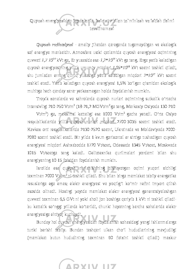 Quyosh energiyasidan foydalanib, issiq suv bilan ta`minlash va isitish tizimi tavsifnomasi Quyosh radiatsiyasi - amaliy jihatdan qaraganda tugamaydigan va ekalogik sof energiya manbaidir. Atmosfera ustki qatlamida quyosh energiyasi oqimining quvvati 1,7 10 14 kVt ga, Er yuzasida esa- 1,2 * 10 14 kVt ga teng. Erga yetib keladigan quyosh energiyasining yillik umumiy miqdori 1,05 * 10 18 kVt soatni tashkil qiladi, shu jumladan erning quruq yuzasiga yetib keladigan miqdori 2 * 10 17 kVt soatni tashkil etadi. Yetib keladigan quyosh energiyasi 1,5% bo’lgan qismidan ekologik muhitga hech qanday zarar yetkazmagan holda foydalanish mumkin. Tropik zonalarda va sahrolarda quyosh nurlari oqimining sutkalik o’rtacha intensivligi 210-250 Vt/m 2 (18-21,2 MGVt/m 2 ga teng, Markaziy Osiyoda 130-210 Vt/m 2 ) ga, maksimal kattaligi esa 1000 Vt/m 2 gacha yetadi. O’rta Osiyo respublikalarida yillik quyosh nurlari miqdori 2700-3035 soatni tashkil etadi. Kavkaz orti respublikalarida 2130-2520 soatni, Ukrainada va Moldaviyada 2000- 2080 soatni tashkil etadi. Bir yilda 1 kv.m gorizontal er sirtiga tushadigan quyosh energiyasi miqdori Ashxabodda 1720 Vt/soat, Odessada 1345 Vt/soat, Moskvada 1015 Vt/soatga teng keladi. Geliotexnika qurilmalari yordami bilan shu energiyaning 10-15 foizidan foydalanish mumkin. Isroilda esa quyosh nurlanishining tushayotgan oqimi yuqori zichligi taxminan 2000 Vt/ m 2 ni tashkil qiladi. Shu bilan birga mamlakat tabiiy energetika resuslariga ega emas; elektr energiyasi va yoqilg’i ko’mir neftni import qilish asosida olinadi. Hozirgi paytda mamlakat elektr energiyasi generatsiyalashgan quvvati taxminan 6,5 GVt ni yoki aholi jon boshiga qariyib 1 kVt ni tashkil qiladi- bu kattalik so’nggi yillarda ko’tarildi, chunki hayotning barcha sohalarida elektr energiyasiga ehtiyoj kuchaydi. Bunday hol quyosh energiyasidan foydalanish sohasidagi yangi ishlanmalarga turtki berishi tabiiy. Bundan tashqari ulkan cho’l hududlarining mavjudligi (mamlakat butun hududining taxminan 60 foizini tashkil qiladi) mazkur 