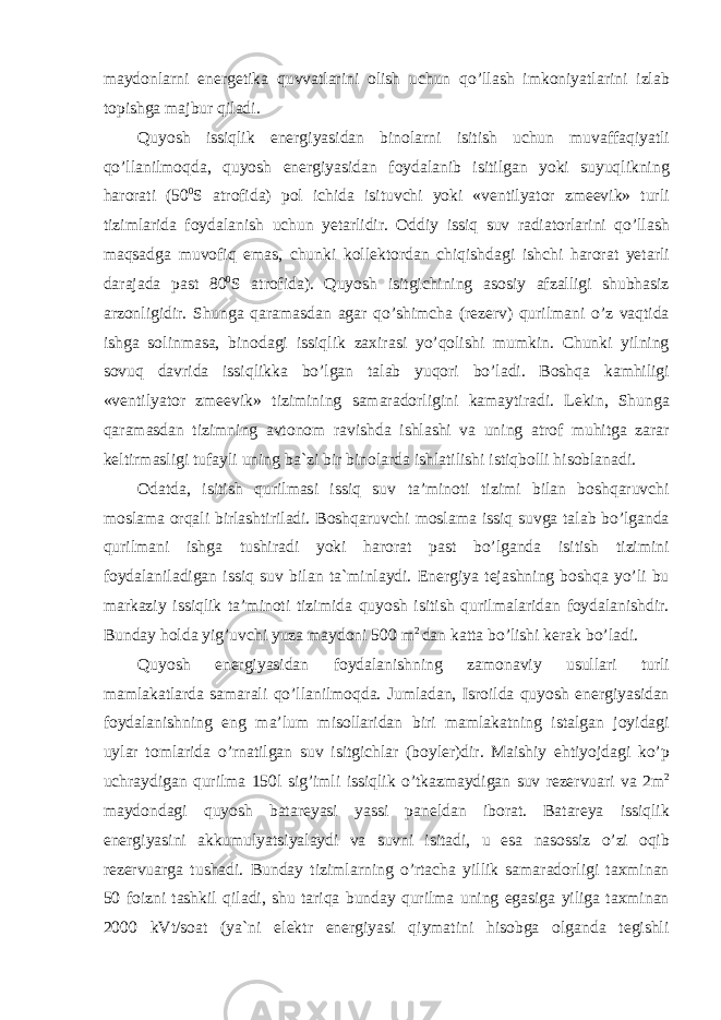 maydonlarni energetika quvvatlarini olish uchun qo’llash imkoniyatlarini izlab topishga majbur qiladi. Quyosh issiqlik energiyasidan binolarni isitish uchun muvaffaqiyatli qo’llanilmoqda, quyosh energiyasidan foydalanib isitilgan yoki suyuqlikning harorati (50 0 S atrofida) pol ichida isituvchi yoki «ventilyator zmeevik» turli tizimlarida foydalanish uchun yetarlidir. Oddiy issiq suv radiatorlarini qo’llash maqsadga muvofiq emas, chunki kollektordan chiqishdagi ishchi harorat yetarli darajada past 80 0 S atrofida). Quyosh isitgichining asosiy afzalligi shubhasiz arzonligidir. Shunga qaramasdan agar qo’shimcha (rezerv) qurilmani o’z vaqtida ishga solinmasa, binodagi issiqlik zaxirasi yo’qolishi mumkin. Chunki yilning sovuq davrida issiqlikka bo’lgan talab yuqori bo’ladi. Boshqa kamhiligi «ventilyator zmeevik» tizimining samaradorligini kamaytiradi. Lekin, Shunga qaramasdan tizimning avtonom ravishda ishlashi va uning atrof muhitga zarar keltirmasligi tufayli uning ba`zi bir binolarda ishlatilishi istiqbolli hisoblanadi. Odatda, isitish qurilmasi issiq suv ta’minoti tizimi bilan boshqaruvchi moslama orqali birlashtiriladi. Boshqaruvchi moslama issiq suvga talab bo’lganda qurilmani ishga tushiradi yoki harorat past bo’lganda isitish tizimini foydalaniladigan issiq suv bilan ta`minlaydi. Energiya tejashning boshqa yo’li bu markaziy issiqlik ta’minoti tizimida quyosh isitish qurilmalaridan foydalanishdir. Bunday holda yig’uvchi yuza maydoni 500 m 2 dan katta bo’lishi kerak bo’ladi. Quyosh energiyasidan foydalanishning zamonaviy usullari turli mamlakatlarda samarali qo’llanilmoqda. Jumladan, Isroilda quyosh energiyasidan foydalanishning eng ma’lum misollaridan biri mamlakatning istalgan joyidagi uylar tomlarida o’rnatilgan suv isitgichlar (boyler)dir. Maishiy ehtiyojdagi ko’p uchraydigan qurilma 150l sig’imli issiqlik o’tkazmaydigan suv rezervuari va 2m 2 maydondagi quyosh batareyasi yassi paneldan iborat. Batareya issiqlik energiyasini akkumulyatsiyalaydi va suvni isitadi, u esa nasossiz o’zi oqib rezervuarga tushadi. Bunday tizimlarning o’rtacha yillik samaradorligi taxminan 50 foizni tashkil qiladi, shu tariqa bunday qurilma uning egasiga yiliga taxminan 2000 kVt/soat (ya`ni elektr energiyasi qiymatini hisobga olganda tegishli 