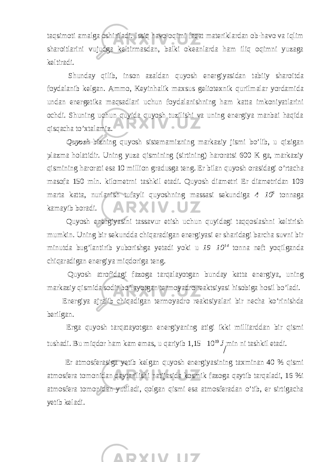 taqsimoti amalga oshiriladi. Issiq havo oqimi faqat materiklardan ob-havo va iqlim sharoitlarini vujudga keltirmasdan, balki okeanlarda ham iliq oqimni yuzaga keltiradi. Shunday qilib, inson azaldan quyosh energiyasidan tabiiy sharoitda foydalanib kelgan. Ammo, Keyinhalik maxsus geliotexnik qurilmalar yordamida undan energetika maqsadlari uchun foydalanishning ham katta imkoniyatlarini ochdi. Shuning uchun quyida quyosh tuzilishi va uning energiya manbai haqida qisqacha to’xtalamiz. Quyosh -bizning quyosh sistemamizning markaziy jismi bo’lib, u qizigan plazma holatidir. Uning yuza qismining (sirtining) haroratsi 600 K ga, markaziy qismining harorati esa 10 million gradusga teng. Er bilan quyosh orasidagi o’rtacha masofa 150 mln. kilometrni tashkil etadi. Quyosh diametri Er diametridan 109 marta katta, nurlanish tufayli quyoshning massasi sekundiga 4  10 6 tonnaga kamayib boradi. Quyosh energiyasini tassavur etish uchun quyidagi taqqoslashni keltirish mumkin. Uning bir sekundda chiqaradigan energiyasi er sharidagi barcha suvni bir minutda bug’lantirib yuborishga yetadi yoki u 19  10 14 tonna neft yoqilganda chiqaradigan energiya miqdoriga teng. Quyosh atrofidagi fazoga tarqalayotgan bunday katta energiya, uning markaziy qismida sodir bo’layotgan termoyadro reaktsiyasi hisobiga hosil bo’ladi. Energiya ajralib chiqadigan termoyadro reaktsiyalari bir necha ko’rinishda berilgan. Erga quyosh tarqatayotgan energiyaning atigi ikki milliarddan bir qismi tushadi. Bu miqdor ham kam emas, u qariyib 1,15  10 19 J min ni tashkil etadi. Er atmosferasiga yetib kelgan quyosh energiyasining taxminan 40 % qismi atmosfera tomonidan qaytarilishi natijasida kosmik fazoga qaytib tarqaladi, 16 %i atmosfera tomonidan yutiladi, qolgan qismi esa atmosferadan o’tib, er sirtigacha yetib keladi. 