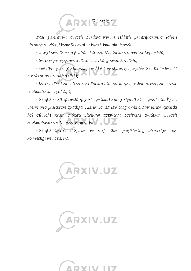 Xulosalar: Past potensialli quyosh qurilmalarining ishlash printsiplarining tahlili ularning quyidagi kamhiliklarni aniqlash imkonini beradi: • rangli metallardan foydalanish sababli ularning tannarxining ortishi; • harorat pasayganda kollektor suvining muzlab qolishi; • metallning zanglashi, uzoq muddatli eksplutatsiya paytida issiqlik tashuvchi ranglarning cho’kib qolishi; • boshqariladigan o’zgaruvchilarning holati haqida xabar beradigan sezgir qurilmalarning yo’qligi; • issiqlik hosil qiluvchi quyosh qurilmalarning signallarini qabul qiladigan, ularni interpretatsiya qiladigan, zarur bo’lsa texnologik kameralar kirish qismida hal qiluvchi ta’sir o’tkaza oladigan tizimlarni boshqara oladigan quyosh qurilmalarning to’la tayyor emasligi; • issiqlik ishlab chiqarish va sarf qilish grafiklariing bir-biriga mos kelmasligi va hokazolar. 