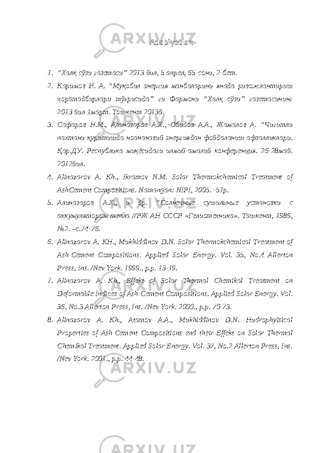 Adabiyotlar : 1. “Халқ сўзи газетаси” 2013 йил, 5 апрел, 65-сони, 2-бет. 2. Каримов И. А. “Муқобил энергия манбаларини янада ривожлантириш чоратадбирлари тўғрисида” ги Фармони “Халқ сўзи” газетасининг 2013 йил 1март. Тошкент 2013й. 3. Сафаров Н.М., Алиназаров А.Х., Обидов А.А., Жамалов А. “Чигитли пахтани қуритишда ноананавий энергиядан фойдаланиш афзалликлари. Қар.ДУ. Республика миқёсидаги илмий-амалий конференция. 26-28май. 2012йил. 4. Alinazarov A. Kh., Ikramov N.M. Solar Thermokchemical Treatment of AshCement Compositions. Namangan: NIPI, 2005. -51p. 5. Алиназаров А.Х., и др. “Солнечные сушильные установки с аккумулятором тепла //РЖ АН СССР «Гелиотехника». Ташкент, 1989, №2. –с.74-76. 6. Alinazarov A. KH., Mukhiddinov D.N. Solar Thermokchemical Treatment of Ash-Cement Compositions. Applied Solar Energy. Vol. 35, No.4 Allerton Press, Ins. /Nev York. 1999., p.p. 13-19. 7. Alinazarov A. Kh., Effekt of Solar Thermal Chemikal Treatment on Deformable Indices of Ash-Cement Compositions. Applied Solar Energy. Vol. 36, No.3 Allerton Press, Ins. /Nev York. 2000., p.p. 70-73. 8. Alinazarov A. Kh., Atamov A.A., Mukhiddinov D.N. Hudrophyisical Properties of Ash-Cement Compositions end their Effekt on Solar Thermal Chemikal Treatment. Applied Solar Energy. Vol. 37, No.2 Allerton Press, Ins. /Nev York. 2001., p.p. 44-48. 