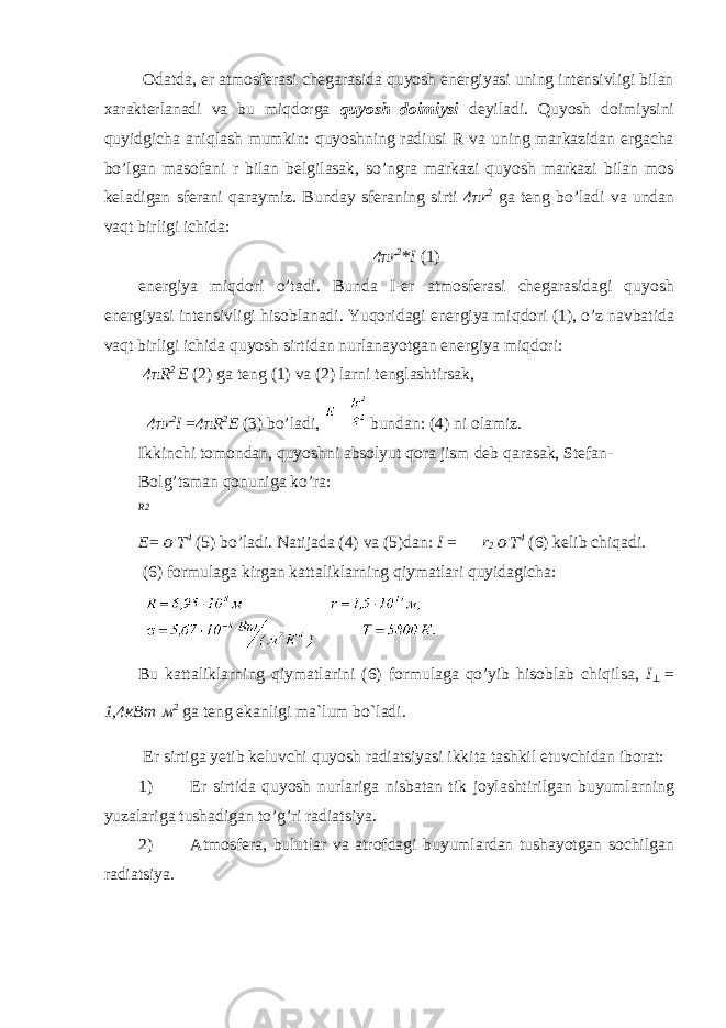  Odatda, er atmosferasi chegarasida quyosh energiyasi uning intensivligi bilan xarakterlanadi va bu miqdorga quyosh doimiysi deyiladi. Quyosh doimiysini quyidgicha aniqlash mumkin: quyoshning radiusi R va uning markazidan ergacha bo’lgan masofani r bilan belgilasak, so’ngra markazi quyosh markazi bilan mos keladigan sferani qaraymiz. Bunday sferaning sirti 4 π r 2 ga teng bo’ladi va undan vaqt birligi ichida: 4 π r 2 * I (1) energiya miqdori o’tadi. Bunda I-er atmosferasi chegarasidagi quyosh energiyasi intensivligi hisoblanadi. Yuqoridagi energiya miqdori (1), o’z navbatida vaqt birligi ichida quyosh sirtidan nurlanayotgan energiya miqdori: 4 π R 2 E (2) ga teng (1) va (2) larni tenglashtirsak, 4 π r 2 I = 4 π R 2 E (3) bo’ladi, bundan: (4) ni olamiz. Ikkinchi tomondan, quyoshni absolyut qora jism deb qarasak, Stefan- Bolg’tsman qonuniga ko’ra: R2 E = &#55349;&#57102; T 4 (5) bo’ladi. Natijada (4) va (5)dan: I = r 2 &#55349;&#57102; T 4 (6) kelib chiqadi. (6) formulaga kirgan kattaliklarning qiymatlari quyidagicha: Bu kattaliklarning qiymatlarini (6) formulaga qo’yib hisoblab chiqilsa, I ⊥ = 1,4 кВт м 2 ga teng ekanligi ma`lum bo`ladi. Er sirtiga yetib keluvchi quyosh radiatsiyasi ikkita tashkil etuvchidan iborat: 1) Er sirtida quyosh nurlariga nisbatan tik joylashtirilgan buyumlarning yuzalariga tushadigan to’g’ri radiatsiya. 2) Atmosfera, bulutlar va atrofdagi buyumlardan tushayotgan sochilgan radiatsiya. 