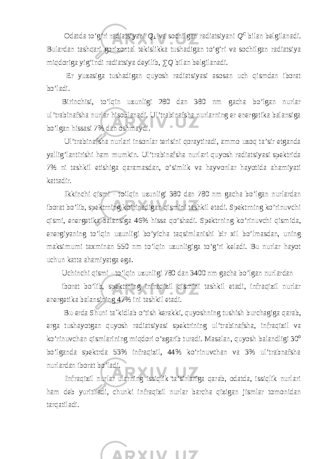  Odatda to’g’ri radiatsiyani Q ⊥ va sochilgan radiatsiyani Q C bilan belgilanadi. Bulardan tashqari gorizontal tekislikka tushadigan to’g’ri va sochilgan radiatsiya miqdoriga yig’indi radiatsiya deyilib, ∑ Q bilan belgilanadi. Er yuzasiga tushadigan quyosh radiatsiyasi asosan uch qismdan iborat bo’ladi. Birinchisi, to’lqin uzunligi 280 dan 380 nm gacha bo’lgan nurlar ul’trabinafsha nurlar hisoblanadi. Ul’trabinafsha nurlarning er energetika balansiga bo’lgan hissasi 7% dan oshmaydi. Ul’trabinafsha nurlari insonlar terisini qoraytiradi, ammo uzoq ta’sir etganda yallig’lantirishi ham mumkin. Ul’trabinafsha nurlari quyosh radiatsiyasi spektrida 7% ni tashkil etishiga qaramasdan, o’simlik va hayvonlar hayotida ahamiyati kattadir. Ikkinchi qismi - to’lqin uzunligi 380 dan 780 nm gacha bo’lgan nurlardan iborat bo’lib, spektrning ko’rinadigan qismini tashkil etadi. Spektrning ko’rinuvchi qismi, energetika balansiga 46% hissa qo’shadi. Spektrning ko’rinuvchi qismida, energiyaning to’lqin uzunligi bo’yicha taqsimlanishi bir xil bo’lmasdan, uning maksimumi taxminan 550 nm to’lqin uzunligiga to’g’ri keladi. Bu nurlar hayot uchun katta ahamiyatga ega. Uchinchi qismi - to’lqin uzunligi 780 dan 3400 nm gacha bo’lgan nurlardan iborat bo’lib, spektrning infraqizil qismini tashkil etadi, infraqizil nurlar energetika balansining 47% ini tashkil etadi. Bu erda Shuni ta`kidlab o’tish kerakki, quyoshning tushish burchagiga qarab, erga tushayotgan quyosh radiatsiyasi spektrining ul’trabinafsha, infraqizil va ko’rinuvchan qismlarining miqdori o’zgarib turadi. Masalan, quyosh balandligi 30 0 bo’lganda spektrda 53% infraqizil, 44% ko’rinuvchan va 3% ul’trabnafsha nurlardan iborat bo’ladi. Infraqizil nurlar ularning issiqlik ta’sirlariga qarab, odatda, issiqlik nurlari ham deb yuritiladi, chunki infraqizil nurlar barcha qizigan jismlar tomonidan tarqatiladi. 