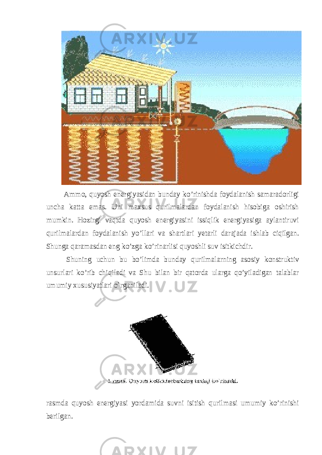  Ammo, quyosh energiyasidan bunday ko’rinishda foydalanish samaradorligi uncha katta emas. Uni maxsus qurilmalardan foydalanish hisobiga oshirish mumkin. Hozirgi vaqtda quyosh energiyasini issiqlik energiyasiga aylantiruvi qurilmalardan foydalanish yo’llari va shartlari yetarli darajada ishlab ciqilgan. Shunga qaramasdan eng ko’zga ko’rinarlisi quyoshli suv isitkichdir. Shuning uchun bu bo’limda bunday qurilmalarning asosiy konstruktiv unsurlari ko’rib chiqiladi va Shu bilan bir qatorda ularga qo’yiladigan talablar umumiy xususiyatlari o`rganiladi. rasmda quyosh energiyasi yordamida suvni isitish qurilmasi umumiy ko’rinishi berilgan. 