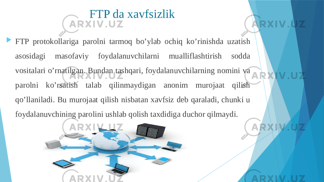  FTP protokollariga parolni tarmoq bo’ylab ochiq ko’rinishda uzatish asosidagi masofaviy foydalanuvchilarni mualliflashtirish sodda vositalari o’rnatilgan. Bundan tashqari, foydalanuvchilarning nomini va parolni ko’rsatish talab qilinmaydigan anonim murojaat qilish qo’llaniladi. Bu murojaat qilish nisbatan xavfsiz deb qaraladi, chunki u foydalanuvchining parolini ushlab qolish taxdidiga duchor qilmaydi. FTP da xavfsizlik 