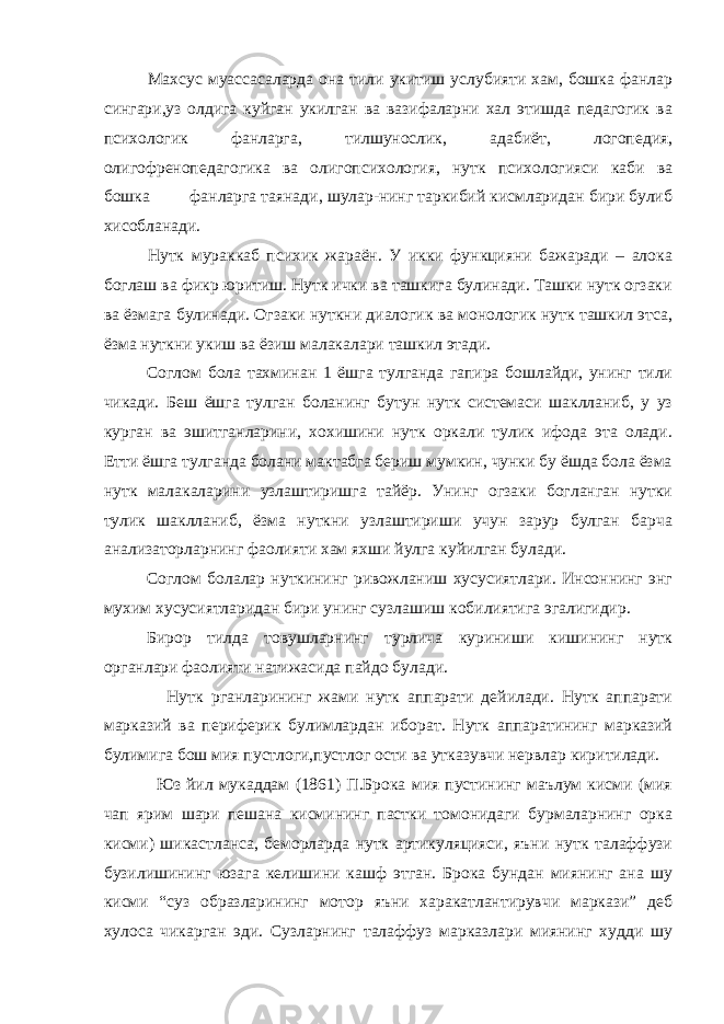 Махсус муассасаларда она тили укитиш услубияти хам, бошка фанлар сингари,уз олдига куйган укилган ва вазифаларни хал этишда педагогик ва психологик фанларга, тилшунослик, адабиёт, логопедия, олигофренопедагогика ва олигопсихология, нутк психологияси каби ва бошка фанларга таянади, шулар-нинг таркибий кисмларидан бири булиб хисобланади. Нутк мураккаб психик жараён. У икки функцияни бажаради – алока боглаш ва фикр юритиш. Нутк ички ва ташкига булинади. Ташки нутк огзаки ва ёзмага булинади. Огзаки нуткни диалогик ва монологик нутк ташкил этса, ёзма нуткни укиш ва ёзиш малакалари ташкил этади. Соглом бола тахминан 1 ёшга тулганда гапира бошлайди, унинг тили чикади. Беш ёшга тулган боланинг бутун нутк системаси шаклланиб, у уз курган ва эшитганларини, хохишини нутк оркали тулик ифода эта олади. Етти ёшга тулганда болани мактабга бериш мумкин, чунки бу ёшда бола ёзма нутк малакаларини узлаштиришга тайёр. Унинг огзаки богланган нутки тулик шаклланиб, ёзма нуткни узлаштириши учун зарур булган барча анализаторларнинг фаолияти хам яхши йулга куйилган булади. Соглом болалар нуткининг ривожланиш хусусиятлари. Инсоннинг энг мухим хусусиятларидан бири унинг сузлашиш кобилиятига эгалигидир. Бирор тилда товушларнинг турлича куриниши кишининг нутк органлари фаолияти натижасида пайдо булади. Нутк рганларининг жами нутк аппарати дейилади. Нутк аппарати марказий ва периферик булимлардан иборат. Нутк аппаратининг марказий булимига бош мия пустлоги,пустлог ости ва утказувчи нервлар киритилади. Юз йил мукаддам (1861) П.Брока мия пустининг маълум кисми (мия чап ярим шари пешана кисмининг пастки томонидаги бурмаларнинг орка кисми) шикастланса, беморларда нутк артикуляцияси, яъни нутк талаффузи бузилишининг юзага келишини кашф этган. Брока бундан миянинг ана шу кисми “суз образларининг мотор яъни харакатлантирувчи маркази” деб хулоса чикарган эди. Сузларнинг талаффуз марказлари миянинг худди шу 