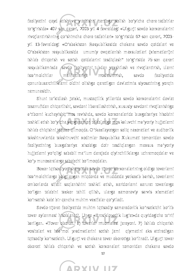 faoliyatini qayd etish va yuritishni tartibga solish bo’yicha chora-tadbirlar to’g’risida» 407-son qarori, 2003-yil 4-fevraldagi «Ulgurji savdo korxonalarini rivojlantirishning qo’shimcha chora-tadbirlari» to’g’risida 62-son qarori, 2003- yil 13-fevraldagi «O’zbekiston Respublikasida chakana savdo qoidalari va O’zbekiston respublikasida umumiy ovqatlanish maxsulotlari (xizmatlari)ni ishlab chiqarish va sotish qoidalarini tasdiqlash” to’g’risida 75-son qarori respublikamizda savdo faoliyatini tubdan yaxshilash va rivojlantirish, ularni iste’molchilar manfaatlariga moslashtirish, savdo faoliyatida qonunbuzarchiliklarni oldini olishga qaratilgan davlatimiz siyosatining yorqin namunasidir. Shuni ta’kidlash joizki, mustaqillik yillarida savdo korxonalarini davlat tasarrufidan chiqarilishi, savdoni liberallashtirish, xususiy savdoni rivojlanishiga e’tiborni kuchayishi, mos ravishda, savdo korxonalarida buxgalteriya hisobini tashkil etish bo’yicha yangi zamon talablariga mos keluvchi me’yoriy hujjatlarni ishlab chiqishni taqozo qilmoqda. O’tkazilayotgan soliq nazoratlari va auditorlik tekshiruvlarida tekshiruvchi xodimlar Respublika Xukumati tomonidan savdo faoliyatining buxgalteriya xisobiga doir tasdiqlangan maxsus me’yoriy hujjatlarni yo’qligi sababli ma’lum darajada qiyinchiliklarga uchramoqdalar va ko’p munozaralarga sababchi bo’lmoqdalar. Bozor iqtisodiyoti sharoitida savdo tijorat korxonalarining oldiga tovarlarni iste’molchilarga belgilangan miqdorda va muddatda yetkazib berish, tovarlarni omborlarda sifatli saqlanishini tashkil etish, xaridorlarni zarurat tovarlarga bo’lgan talabini tezkor tahlil qilish, ularga zamonaviy servis xizmatlari ko’rsatish kabi bir qancha muhim vazifalar qo’yiladi. Savdo-tijorat faoliyatida muhim iqtisodiy samaradorlik ko’rsatkichi bo’lib tovar aylanmasi hisoblanadi. Unga «Entsiklopedik lug’at»da quyidagicha ta’rif berilgan. «Tovar oboroti. 1) tovarlar muomalasi jarayoni. 2) Ishlab chiqarish vositalari va iste’mol predmetlarini sotish jami qiymatini aks ettiradigan iqtisodiy ko’rsatkich. Ulgurji va chakana tovar oborotiga bo’linadi. Ulgurji tovar oboroti ishlab chiqarish va sotish korxonalari tomonidan chakana savdo 12 