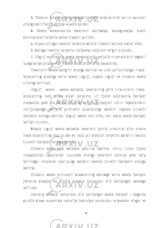 3. Tovarlar bo’yicha baho siyosatini to’g’ri shakllantirish va uni samarali amalga oshirilishini doimiy kuzatib borish; 4. Savdo korxonalarida tovarlarni komissiya, konsignatsiya, kredit shartnomalari bo’yicha sotish hisobini yuritish; 5. Import qilingan tovarlar bo’yicha soliqlar hisobini oqilona tashkil etish; 6. Sotilgan tovarlar bo’yicha moliyaviy natijalarni to’g’ri aniqlash; 7. Ulgurji va chakana savdo korxonalarida xo’jalik muomalalarini tegishli buxgalteriya (moliyaviy) hisobot shakllarida to’liq aks ettirish. Tovarlarni savdo-sotig’ini amalga oshirish va unda qo’llaniladigan hisob- kitoblarning shakliga ko’ra savdo ulgurji, mayda ulgurji va chakana savdo turlariga bo’linadi. Ulgurji savdo - savdo sohasida tovarlarning yirik turkumlarini hisob- kitoblarning naqd pulsiz shakli bo’yicha, uni tijorat tadbirkorlik faoliyati maqsadida yoki o’z ishlab chiqarish-xo’jalik ehtiyojlari uchun foydalanishni mo’ljjalayotgan xo’jalik yurituvchi sube’ktlarga sotishni nazarda tutuvchi faoliyatni amalga oshirish. Ulgurji savdo ham ichki, ham tashqi savdo faoliyati bo’lishi mumkin. Mayda ulgurji savdo sohasida tovarlarni kichik turkumlar bilan o’zaro hisob-kitoblarning naqd pulsiz va naqd pul shakllari bo’yicha sotishni nazarda tutuvchi faoliyatni amalga oshirish. Chakana savdo-sotiq sohasida yakuniy iste’mol uchun, undan tijorat maqsadlarida foydalanish huquqisiz aholiga tovarlarni donalab yoki ko’p bo’lmagan miqdorda naqd pulga sotishni nazarda tutuvchi faoliyatni amalga oshirish. Chakana savdo yurituvchi shaxslarning statusiga ko’ra savdo faoliyati jismoniy shaxslar va yuridik shaxslar tomonidan olib boriladigan savdoga bo’linadi. Jismoniy shaxslar tomonidan olib boriladigan savdo faoliyati – deganda yuridik shaxs maqomisiz mahalliy hokimiyat tomonidan ro’yxatdan o’tgan va 14 