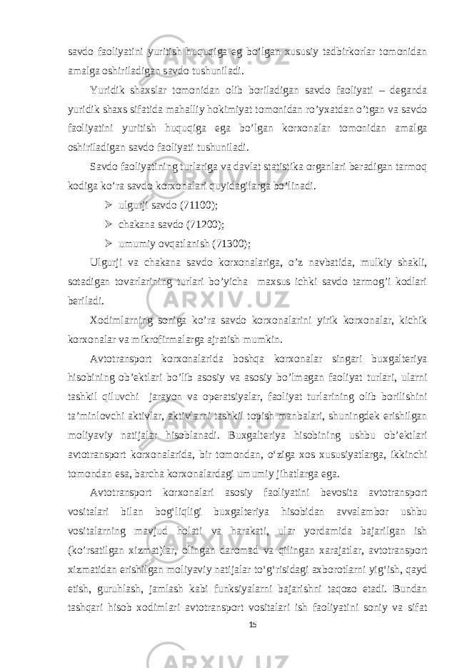 savdo faoliyatini yuritish huquqiga eg bo’lgan xususiy tadbirkorlar tomonidan amalga oshiriladigan savdo tushuniladi. Yuridik shaxslar tomonidan olib boriladigan savdo faoliyati – deganda yuridik shaxs sifatida mahalliy hokimiyat tomonidan ro’yxatdan o’tgan va savdo faoliyatini yuritish huquqiga ega bo’lgan korxonalar tomonidan amalga oshiriladigan savdo faoliyati tushuniladi. Savdo faoliyatining turlariga va davlat statistika organlari beradigan tarmoq kodiga ko’ra savdo korxonalari quyidagilarga bo’linadi.  ulgurji savdo (71100);  chakana savdo (71200);  umumiy ovqatlanish (71300); Ulgurji va chakana savdo korxonalariga, o’z navbatida, mulkiy shakli, sotadigan tovarlarining turlari bo’yicha maxsus ichki savdo tarmog’i kodlari beriladi. Xodimlarning soniga ko’ra savdo korxonalarini yirik korxonalar, kichik korxonalar va mikrofirmalarga ajratish mumkin. Avtotransport korxonalarida boshqa korxonalar singari buxgalteriya hisobining ob’ektlari bo’lib asosiy va asosiy bo’lmagan faoliyat turlari, ularni tashkil qiluvchi jarayon va operatsiyalar, faoliyat turlarining olib borilishini ta’minlovchi aktivlar, aktivlarni tashkil topish manbalari, shuningdek erishilgan moliyaviy natijalar hisoblanadi. Buxgalteriya hisobining ushbu ob’ektlari avtotransport korxonalarida, bir tomondan, o‘ziga xos xususiyatlarga, ikkinchi tomondan esa, barcha korxonalardagi umumiy jihatlarga ega. Avtotransport korxonalari asosiy faoliyatini bevosita avtotransport vositalari bilan bog‘liqligi buxgalteriya hisobidan avvalambor ushbu vositalarning mavjud holati va harakati, ular yordamida bajarilgan ish (ko’rsatilgan xizmat)lar, olingan daromad va qilingan xarajatlar, avtotransport xizmatidan erishilgan moliyaviy natijalar to‘g‘risidagi axborotlarni yig‘ish, qayd etish, guruhlash, jamlash kabi funksiyalarni bajarishni taqozo etadi. Bundan tashqari hisob xodimlari avtotransport vositalari ish faoliyatini soniy va sifat 15 