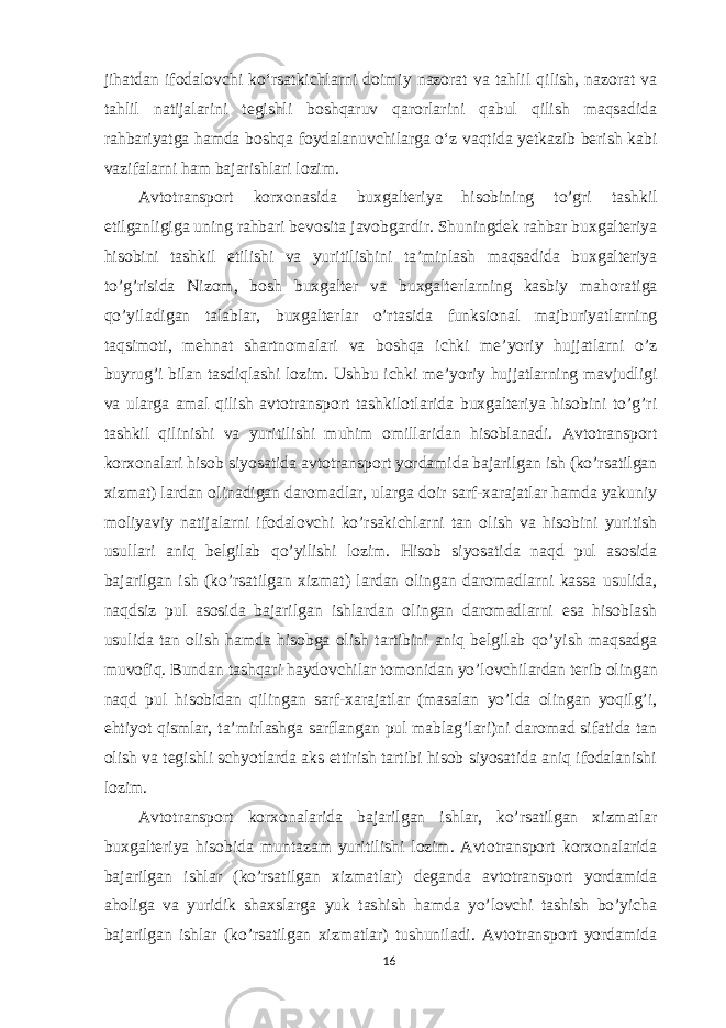 jihatdan ifodalovchi ko‘rsatkichlarni doimiy nazorat va tahlil qilish, nazorat va tahlil natijalarini tegishli boshqaruv qarorlarini qabul qilish maqsadida rahbariyatga hamda boshqa foydalanuvchilarga o‘z vaqtida yetkazib berish kabi vazifalarni ham bajarishlari lozim. Avtotransport korxonasida buxgalteriya hisobining to’gri tashkil etilganligiga uning rahbari bevosita javobgardir. Shuningdek rahbar buxgalteriya hisobini tashkil etilishi va yuritilishini ta’minlash maqsadida buxgalteriya to’g’risida Nizom, bosh buxgalter va buxgalterlarning kasbiy mahoratiga qo’yiladigan talablar, buxgalterlar o’rtasida funksional majburiyatlarning taqsimoti, mehnat shartnomalari va boshqa ichki me’yoriy hujjatlarni o’z buyrug’i bilan tasdiqlashi lozim. Ushbu ichki me’yoriy hujjatlarning mavjudligi va ularga amal qilish avtotransport tashkilotlarida buxgalteriya hisobini to’g’ri tashkil qilinishi va yuritilishi muhim omillaridan hisoblanadi. Avtotransport korxonalari hisob siyosatida avtotransport yordamida bajarilgan ish (ko’rsatilgan xizmat) lardan olinadigan daromadlar, ularga doir sarf-xarajatlar hamda yakuniy moliyaviy natijalarni ifodalovchi ko’rsakichlarni tan olish va hisobini yuritish usullari aniq belgilab qo’yilishi lozim. Hisob siyosatida naqd pul asosida bajarilgan ish (ko’rsatilgan xizmat) lardan olingan daromadlarni kassa usulida, naqdsiz pul asosida bajarilgan ishlardan olingan daromadlarni esa hisoblash usulida tan olish hamda hisobga olish tartibini aniq belgilab qo’yish maqsadga muvofiq. Bundan tashqari haydovchilar tomonidan yo’lovchilardan terib olingan naqd pul hisobidan qilingan sarf-xarajatlar (masalan yo’lda olingan yoqilg’i, ehtiyot qismlar, ta’mirlashga sarflangan pul mablag’lari)ni daromad sifatida tan olish va tegishli schyotlarda aks ettirish tartibi hisob siyosatida aniq ifodalanishi lozim. Avtotransport korxonalarida bajarilgan ishlar, ko’rsatilgan xizmatlar buxgalteriya hisobida muntazam yuritilishi lozim. Avtotransport korxonalarida bajarilgan ishlar (ko’rsatilgan xizmatlar) deganda avtotransport yordamida aholiga va yuridik shaxslarga yuk tashish hamda yo’lovchi tashish bo’yicha bajarilgan ishlar (ko’rsatilgan xizmatlar) tushuniladi. Avtotransport yordamida 16 