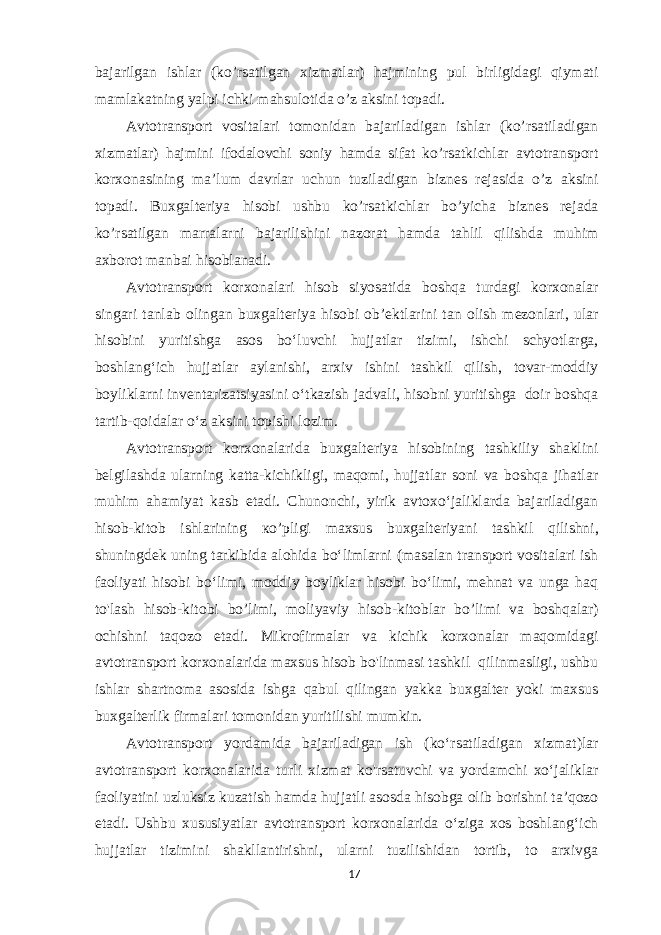 bajarilgan ishlar (ko’rsatilgan xizmatlar) hajmining pul birligidagi qiymati mamlakatning yalpi ichki mahsulotida o’z aksini topadi. Avtotransport vositalari tomonidan bajariladigan ishlar (ko’rsatiladigan xizmatlar) hajmini ifodalovchi soniy hamda sifat ko’rsatkichlar avtotransport korxonasining ma’lum davrlar uchun tuziladigan biznes rejasida o’z aksini topadi. Buxgalteriya hisobi ushbu ko’rsatkichlar bo’yicha biznes rejada ko’rsatilgan marralarni bajarilishini nazorat hamda tahlil qilishda muhim axborot manbai hisoblanadi. Avtotransport korxonalari hisob siyosatida boshqa turdagi korxonalar singari tanlab olingan buxgalteriya hisobi ob’ektlarini tan olish mezonlari, ular hisobini yuritishga asos bo‘luvchi hujjatlar tizimi, ishchi schyotlarga, boshlang‘ich hujjatlar aylanishi, arxiv ishini tashkil qilish, tovar-moddiy boyliklarni inventarizatsiyasini o‘tkazish jadvali, hisobni yuritishga doir boshqa tartib-qoidalar o‘z aksini topishi lozim. Avtotransport korxonalarida buxgalteriya hisobining tashkiliy shaklini belgilashda ularning katta-kichikligi, maqomi, hujjatlar soni va boshqa jihatlar muhim ahamiyat kasb etadi. Chunonchi, yirik avtoxo‘jaliklarda bajariladigan hisob-kitob ishlarining ко ’ pligi maxsus buxgalteriyani tashkil qilishni, shuningdek uning tarkibida alohida bo‘limlarni (masalan transport vositalari ish faoliyati hisobi bo‘limi, moddiy boyliklar hisobi bo‘limi, mehnat va unga haq to&#39;lash hisob-kitobi bo’limi, moliyaviy hisob-kitoblar bo’limi va boshqalar) ochishni taqozo etadi. Mikrofirmalar va kichik korxonalar maqomidagi avtotransport korxonalarida maxsus hisob bo&#39;linmasi tashkil qilinmasligi, ushbu ishlar shartnoma asosida ishga qabul qilingan yakka buxgalter yoki maxsus buxgalterlik firmalari tomonidan yuritilishi mumkin. Avtotransport yordamida bajariladigan ish (ko‘rsatiladigan xizmat)lar avtotransport korxonalarida turli xizmat ko&#39;rsatuvchi va yordamchi xo‘jaliklar faoliyatini uzluksiz kuzatish hamda hujjatli asosda hisobga olib borishni ta’qozo etadi. Ushbu xususiyatlar avtotransport korxonalarida o‘ziga xos boshlang‘ich hujjatlar tizimini shakllantirishni, ularni tuzilishidan tortib, to arxivga 17 