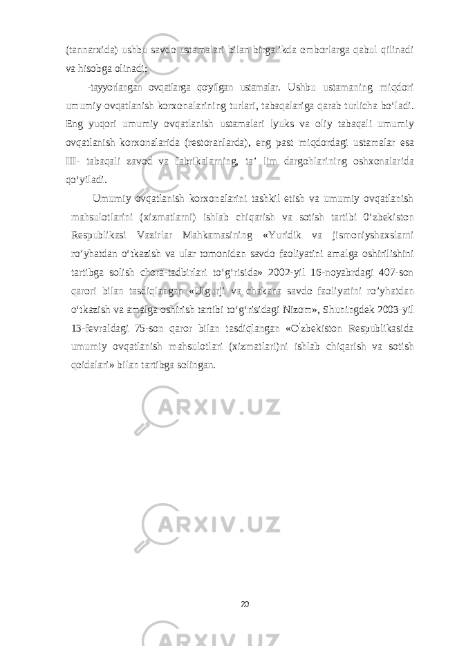 (tannarxida) ushbu savdo ustamalari bilan birgalikda omborlarga qabul qilinadi va hisobga olinadi; -tayyorlangan ovqatlarga qo&#39;yilgan ustamalar. Ushbu ustamaning miqd ori umumiy ovqatlanish korxonalarining turlari, tabaqalariga qarab turlicha bo‘ladi. Eng yuqori umumiy ovqatlanish ustamalari lyuks va oliy tabaqali umumiy ovqatlanish korxonalarida (restoranlarda), eng past miqdordagi ustamalar esa III - tabaqali zavod va fabrikalarning, ta’ lim dargohlarining oshxonalarida qo‘yiladi. Umumiy ovqatlanish korxonalarini tashkil etish va umumiy ovqatlanish mahsulotlarini (xizmatlarni) ishlab chiqarish va sotish tartibi 0‘zbekiston Respublikasi Vazirlar Mahkamasining «Yuridik va jismoniyshaxslarni ro’yhatdan o‘tkazish va ular tomonidan savdo faoliyatini amalga oshirilishini tartibga solish chora-tadbirlari to‘g‘risida» 2002-yil 16-noyabrdagi 407-son qarori bilan tasdiqlangan «Ulgurji va chakana savdo faoliyatini ro’yhatdan o‘tkazish va amalga oshirish tartibi to‘g‘risidagi Nizom», Shuningdek 2003-yil 13-fevraldagi 75-son qaror bilan tasdiqlangan «O ’ zbekiston Respublikasida umumiy ovqatlanish mahsulotlari (xizmatlari)ni ishlab chiqarish va sotish qoidalari» bilan tartibga solingan. 20 