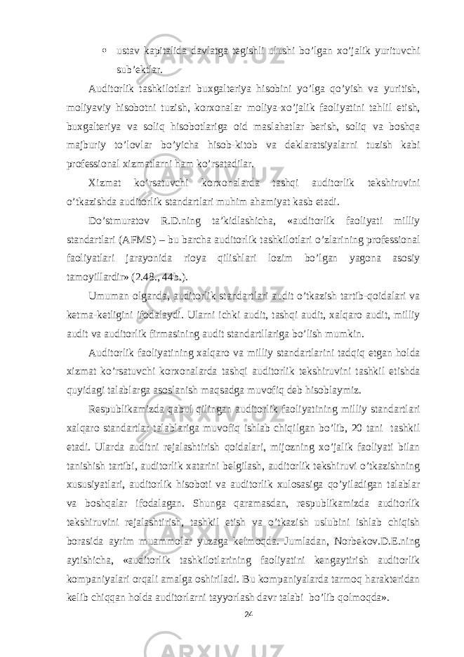  ustav kapitalida davlatga tegishli ulushi bo’lgan xo’jalik yurituvchi sub’ektlar. Auditorlik tashkilotlari buxgalteriya hisobini yo’lga qo’yish va yuritish, moliyaviy hisobotni tuzish, korxonalar moliya-xo’jalik faoliyatini tahlil etish, buxgalteriya va soliq hisobotlariga oid maslahatlar berish, soliq va boshqa majburiy to’lovlar bo’yicha hisob-kitob va deklaratsiyalarni tuzish kabi professional xizmatlarni ham ko’rsatadilar. Xizmat ko’rsatuvchi korxonalarda tashqi auditorlik tekshiruvini o’tkazishda auditorlik standartlari muhim ahamiyat kasb etadi. Do’stmuratov R.D.ning ta’kidlashicha, «auditorlik faoliyati milliy standartlari (AFMS) – bu barcha auditorlik tashkilotlari o’zlarining professional faoliyatlari jarayonida rioya qilishlari lozim bo’lgan yagona asosiy tamoyillardir» (2.48., 44b.). Umuman olganda, auditorlik standartlari audit o’tkazish tartib-qoidalari va ketma-ketligini ifodalaydi. Ularni ichki audit, tashqi audit, xalqaro audit, milliy audit va auditorlik firmasining audit standartllariga bo’lish mumkin. Auditorlik faoliyatining xalqaro va milliy standartlarini tadqiq etgan holda xizmat ko’rsatuvchi korxonalarda tashqi auditorlik tekshiruvini tashkil etishda quyidagi talablarga asoslanish maqsadga muvofiq deb hisoblaymiz. Respublikamizda qabul qilingan auditorlik faoliyatining milliy standartlari xalqaro standartlar talablariga muvofiq ishlab chiqilgan bo’lib, 20 tani tashkil etadi. Ularda auditni rejalashtirish qoidalari, mijozning xo’jalik faoliyati bilan tanishish tartibi, auditorlik xatarini belgilash, auditorlik tekshiruvi o’tkazishning xususiyatlari, auditorlik hisoboti va auditorlik xulosasiga qo’yiladigan talablar va boshqalar ifodalagan. Shunga qaramasdan, respublikamizda auditorlik tekshiruvini rejalashtirish, tashkil etish va o’tkazish uslubini ishlab chiqish borasida ayrim muammolar yuzaga kelmoqda. Jumladan, Norbekov.D.E.ning aytishicha, «auditorlik tashkilotlarining faoliyatini kengaytirish auditorlik kompaniyalari orqali amalga oshiriladi. Bu kompaniyalarda tarmoq harakteridan kelib chiqqan holda auditorlarni tayyorlash davr talabi bo’lib qolmoqda». 24 