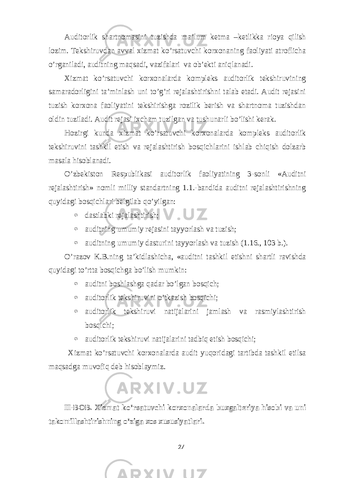 Auditorlik shartnomasini tuzishda ma’lum ketma –ketlikka rioya qilish lozim. Tekshiruvdan avval xizmat ko’rsatuvchi korxonaning faoliyati atroflicha o’rganiladi, auditning maqsadi, vazifalari va ob’ekti aniqlanadi. Xizmat ko’rsatuvchi korxonalarda kompleks auditorlik tekshiruvining samaradorligini ta’minlash uni to’g’ri rejalashtirishni talab etadi. Audit rejasini tuzish korxona faoliyatini tekshirishga rozilik berish va shartnoma tuzishdan oldin tuziladi. Audit rejasi ixcham tuzilgan va tushunarli bo’lishi kerak. Hozirgi kunda xizmat ko’rsatuvchi korxonalarda kompleks auditorlik tekshiruvini tashkil etish va rejalashtirish bosqichlarini ishlab chiqish dolzarb masala hisoblanadi. O’zbekiston Respublikasi auditorlik faoliyatining 3-sonli «Auditni rejalashtirish» nomli milliy standartning 1.1.-bandida auditni rejalashtirishning quyidagi bosqichlari belgilab qo’yilgan:  dastlabki rejalashtirish;  auditning umumiy rejasini tayyorlash va tuzish;  auditning umumiy dasturini tayyorlash va tuzish (1.16., 103 b.). O’razov K.B.ning ta’kidlashicha, «auditni tashkil etishni shartli ravishda quyidagi to’rtta bosqichga bo’lish mumkin:  auditni boshlashga qadar bo’lgan bosqich;  auditorlik tekshiruvini o’tkazish bosqichi;  auditorlik tekshiruvi natijalarini jamlash va rasmiylashtirish bosqichi;  auditorlik tekshiruvi natijalarini tadbiq etish bosqichi; Xizmat ko’rsatuvchi korxonalarda audit yuqoridagi tartibda tashkil etilsa maqsadga muvofiq deb hisoblaymiz. II-BOB. Xizmat ko’rsatuvchi korxonalarda buxgalteriya hisobi va uni takomillashtirishning o’ziga xos xususiyatlari. 27 