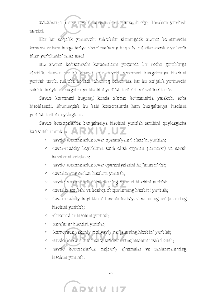 2.1.Xizmat ko’rsatuvchi korxonalarda buxgalteriya hisobini yuritish tartibi. Har bir xo’jalik yurituvchi sub’ektlar shuningdek xizmat ko’rsatuvchi korxonalar ham buxgalteriya hisobi me’yoriy-huquqiy hujjatlar asosida va tartib bilan yuritilishini talab etadi Biz xizmat ko’rsatuvchi korxonalarni yuqorida bir necha guruhlarga ajratdik, demak har bir xizmat ko’rsatuvchi korxonani buxgalteriya hisobini yuritish tartibi turlicha bo’ladi. Shuning uchun biz har bir xo’jalik yurituvchi sub’ekt bo’yicha buxgalteriya hisobini yuritish tartibini ko’rsatib o’tamiz. Savdo korxonasi bugungi kunda xizmat ko’rsatishda yetakchi soha hisoblanadi. Shuningdek bu kabi korxonalarda ham buxgalteriya hisobini yuritish tartibi quyidagicha. Savdo korxonalarida buxgalteriya hisobini yuritish tartibini quyidagicha ko’rsatish mumkin:  -savdo korxonalarida tovar-operatsiyalari hisobini yuritish;  -tovar-moddiy boyliklarni sotib olish qiymati (tannarxi) va sotish baholarini aniqlash;  -savdo korxonalarida tovar operatsiyalarini hujjatlashtirish;  -tovarlarning ombor hisobini yuritish;  -savdo korxonalarida tovarlarning kirimini hisobini yuritish;  -tovarlar sotilishi va boshqa chiqimlarning hisobini yuritish;  -tovar-moddiy boyliklarni inventarizatsiyasi va uning natijalarining hisobini yuritish;  -daromadlar hisobini yuritish;  -xarajatlar hisobini yuritish;  -korxonada yakuniy moliyaviy natijalarning hisobini yuritish;  -savdo korxonalarida soliq to’lovlarining hisobini tashkil etish;  -savdo korxonalarida majburiy ajratmalar va ushlanmalarning hisobini yuritish. 28 