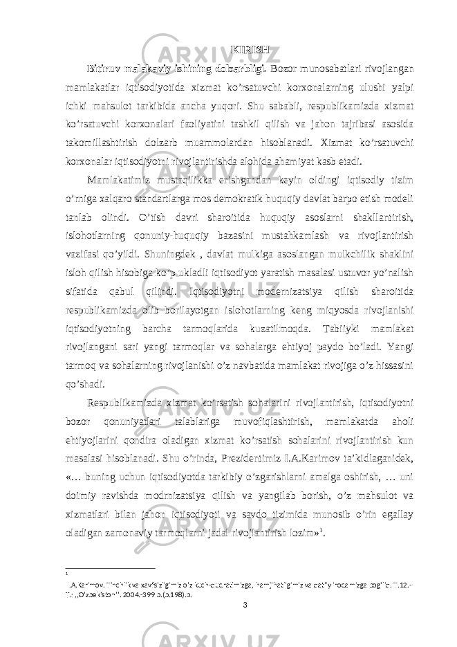 KIRISH Bitiruv malakaviy ishining dolzarbligi. Bozor munosabatlari rivojlangan mamlakatlar iqtisodiyotida xizmat ko’rsatuvchi korxonalarning ulushi yalpi ichki mahsulot tarkibida ancha yuqori. Shu sababli, respublikamizda xizmat ko’rsatuvchi korxonalari faoliyatini tashkil qilish va jahon tajribasi asosida takomillashtirish dolzarb muammolardan hisoblanadi. Xizmat ko’rsatuvchi korxonalar iqtisodiyotni rivojlantirishda alohida ahamiyat kasb etadi. Mamlakatimiz mustaqilikka erishgandan keyin oldingi iqtisodiy tizim o’rniga xalqaro standartlarga mos demokratik huquqiy davlat barpo etish modeli tanlab olindi. O’tish davri sharoitida huquqiy asoslarni shakllantirish, islohotlarning qonuniy-huquqiy bazasini mustahkamlash va rivojlantirish vazifasi qo’yildi. Shuningdek , davlat mulkiga asoslangan mulkchilik shaklini isloh qilish hisobiga ko’p ukladli iqtisodiyot yaratish masalasi ustuvor yo’nalish sifatida qabul qilindi. Iqtisodiyotni modernizatsiya qilish sharoitida respublikamizda olib borilayotgan islohotlarning keng miqyosda rivojlanishi iqtisodiyotning barcha tarmoqlarida kuzatilmoqda. Tabiiyki mamlakat rivojlangani sari yangi tarmoqlar va sohalarga ehtiyoj paydo bo’ladi. Yangi tarmoq va sohalarning rivojlanishi o’z navbatida mamlakat rivojiga o’z hissasini qo’shadi. Respublikamizda xizmat ko’rsatish sohalarini rivojlantirish, iqtisodiyotni bozor qonuniyatlari talablariga muvofiqlashtirish, mamlakatda aholi ehtiyojlarini qondira oladigan xizmat ko’rsatish sohalarini rivojlantirish kun masalasi hisoblanadi. Shu o’rinda, Prezidentimiz I.A.Karimov ta’kidlaganidek, «… buning uchun iqtisodiyotda tarkibiy o’zgarishlarni amalga oshirish, … uni doimiy ravishda modrnizatsiya qilish va yangilab borish, o’z mahsulot va xizmatlari bilan jahon iqtisodiyoti va savdo tizimida munosib o’rin egallay oladigan zamonaviy tarmoqlarni jadal rivojlantirish lozim» 1 . 1 I.A.Karimov. Tinchlik va xavfsizligimiz o’z kuch-qudratimizga, hamjihatligimiz va qat’iy irodamizga bog’liq. T.12.- T.: ,,O’zbekiston’’. 2004.-399 b.(b.198).b. 3 