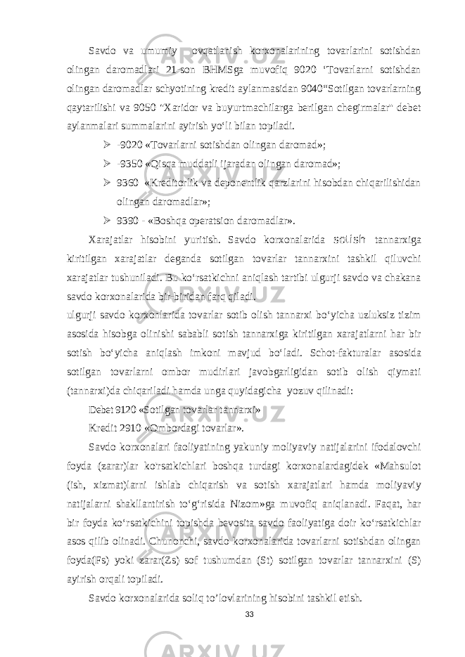 Savdo va umumiy ovqatlanish korxonalarining tovarlarini sotishdan olingan daromadlari 21-son BHMSga muvofiq 9020 ‘Tovarlarni sotishdan olingan daromadlar schyotining kredit aylanmasidan 9040“Sotilgan tovarlarning qaytarilishi va 9050 &#34;Xaridor va buyurtmachilarga berilgan chegirmalar&#39;&#39; debet aylanmalari summalarini ayirish yo‘li bilan topiladi.  -9020 «Tovarlarni sotishdan olingan daromad»;  -9350 «Qisqa muddatli ijaradan olingan daromad»;  9360 «Kreditorlik va deponentlik qarzlarini hisobdan chiqarilishidan olingan daromadlar»;  9390 - «Boshqa operatsion daromadlar». Xarajatlar hisobini yuritish. Savdo korxonalarida sotish tannarxiga kiritilgan xarajatlar deganda sotilgan tovarlar tannarxini tashkil qiluvchi xarajatlar tushuniladi. Bu ko‘rsatkichni aniqlash tartibi ulgurji savdo va chakana savdo korxonalarida bir-biridan farq qiladi. ulgur j i savdo korxonlarida tovarlar sotib olish tannarxi bo‘yicha uzluksiz tizim asosida hisobga olinishi sababli sotish tannarxiga kiritilgan xarajatlarni har bir sotish bo‘yicha aniqlash imkoni mavjud bo‘ladi. Schot-fakturalar asosida sotilgan tovarlarni ombor mudirlari javobgarligidan sotib olish qiymati (tannarxi)da chiqariladi hamda unga quyidagicha yozuv qilinadi: Debet 9120 «Sotilgan tovarlar tannarx i » Kredit 2910 «Ombordagi tovarlar». Savdo korxonalari faoliyatining yakuniy moliyaviy natijalarini ifodalovchi foyda (zarar)lar ko&#39;rsatkichlari boshqa turdagi korxonalardagidek «Mahsulot (ish, xizmat)larni ishlab chiqarish va sotish xarajatlari hamda moliyaviy natijalarni shakllantirish to‘g‘risida Nizom»ga muvofiq aniqlanadi. Faqat, har bir foyda ko‘rsatkichini topishda bevosita savdo faoliyatiga doir ko‘rsatkichlar asos qilib olinadi. Chunonchi, savdo korxonalarida tovarlarni sotishdan olingan foyda(Fs) yoki zarar(Zs) sof tushumdan (St) sotilgan tovarlar tannarxini (S) ayirish orqali topiladi. Savdo korxonalarida soliq to’lovlarining hisobini tashkil etish. 33 