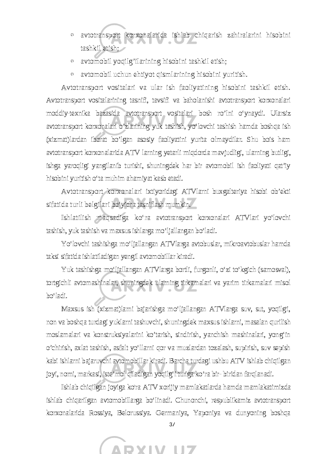  avtotransport korxonalarida ishlab chiqarish zahiralarini hisobini tashkil etish;  avtomobil yoqilg’ilarining hisobini tashkil etish;  avtomobil uchun ehtiyot qismlarining hisobini yuritish. Avtotransport vositalari va ular ish faoliyatining hisobini tashkil etish. Avtot ransport vositalarining tasnifi, tavsifi va baholanishi avtotransport korxonalari moddiy-texnika bazasida avtotransport vositalari bosh ro’lni o‘ynaydi. Ularsiz avtotransport korxonalari o’zlarining yuk tashish, yo‘lovchi tashish hamda boshqa ish (xizmat)lardan iborat bo’lgan asosiy faoliyatini yurita olmaydilar. Shu bois ham avtotransport korxonalarida ATV larning yetarli miqdorda mavjudligi, ularning butligi, ishga yaroqligi yangilanib turishi, shuningdek har bir avtomobil ish faoliyati qat’iy hisobini yuritish o‘ta muhim ahamiyat kasb etadi. A vtotransport korxonalari ixtiyoridagi ATVlarni buxgalteriya hisobi ob’ekti sifatida turli belgilari bo‘yicha tasniflash mumkin. Ishlatilish maqsadiga ko‘ra avtotransport korxonalari ATVlari yo‘lovchi tashish, yuk tashish va maxsus ishlarga mo‘ljallangan bo‘ladi. Yo‘lovchi tashishga mo‘ljallangan ATVlarga avtobuslar, mikroavtobuslar hamda taksi sifatida ishlatiladigan yengil avtomobillar kiradi. Yuk tashishga mo‘ljallangan ATVlarga bortli, furgonli, o‘zi to‘kgich (samosval), tortgichli avtomashinalar, shuningdek ularning tirkamalari va yarim tirkamalari misol bo‘ladi. Maxsus ish (xizmat)larni bajarishga mo‘ljallangan ATVlarga suv, sut, yoqilg&#39;i, non va boshqa turdagi yuklarni tashuvchi, shuningdek maxsus ishlarni, masalan qurilish moslamalari va konstruksiyalarini ko’tarish, sindirish, yanchish mashinalari, yong‘in o’chirish, axlat tashish, asfalt yo‘llarni qor va muzlardan tozalash, supirish, suv sepish kabi ishlarni bajaruvchi avtomobillar kiradi. Barcha turdagi ushbu ATV ishlab chiqilgan joyi, nomi, markasi, iste’mol qiladigan yoqilg‘i turiga ko‘ra bir- biridan farqlanadi. Ishlab chiqilgan joyiga ko&#39;ra ATV xorijiy mamlakatlarda hamda mamlakatimizda ishlab chiqarilgan avtomobillarga bo‘linadi. Chunonchi, respublikamiz avtotransport korxonalarida Rossiya, Belorussiya. Germaniya, Yaponiya va dunyoning boshqa 37 