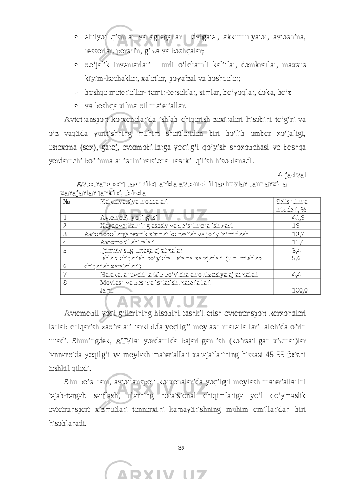  ehtiyot qismlar va agregatlar - dvigatel, akkumulyator, avtoshina, ressorlar, porshin, gilza va boshqalar;  x o‘jalik inventarlari - turli o‘lchamli kalitlar, domkratlar, maxsus kiyim-kechaklar, xalatlar, poyafzal va boshqalar;  boshqa materiallar- temir-tersaklar, simlar, bo‘yoqlar, doka, bo‘z  va boshqa xilma-xil materiallar. Avtotransport korxonalarida ishlab chiqarish zaxiralari hisobini to‘g‘ri va o‘z vaqtida yuritishning muhim shartlaridan biri bo‘lib ombor xo‘jaligi, ustaxona (sex), garaj, avtomobillarga yoqilg‘i qo‘yish shoxobchasi va boshqa yordamchi bo’linmalar ishini ratsional tashkil qilish hisoblanadi. 4-jadval Avtotransport tashkilotlarida avtomobil tashuvlar tannarxida xarajarlar tarkibi, foizda. № Kalkulyatsiya moddalari Solishtirma miqdori, % 1 Avtomobil yonilg’isi 41,6 2 Xaydovchilarning asosiy va qo’shimcha ish xaqi 16 3 Avtomobollarga texnik xizmat ko’rsatish va joriy ta’mirlash 13,7 4 Avtomobil shinalari 11,4 5 Ijtimoiy sug’urtaga ajratmalar 6,4 6 Ishlab chiqarish bo’yicha ustama xarajatlari (umumishlab chiqarish xarajatlari) 5,6 7 Harakatlanuvchi tarkib bo’yicha amortizatsiya ajratmalari 4,4 8 Moylash va boshqa ishlatish materiallari Jami 100,0 Avtomobil yoqilg’ilarining hisobini tashkil etish avtotransport korxonalari ishlab chiqarish zaxiralari tarkibida yoqilg’i-moylash materiallari alohida o’rin tutadi. Shuningdek, ATVlar yordamida bajarilgan ish (ko’rsatilgan xizmat)lar tannarxida yoqilg’i va moylash materiallari xarajatlarining hissasi 45-55 foizni tashkil qiladi. Shu bois ham, avtotransport korxonalarida yoqilg’i-moylash materiallarini tejab-tergab sarflash, ularning noratsional chiqimlariga yo’l qo’ymaslik avtotransport xizmatlari tannarxini kamaytirishning muhim omillaridan biri hisoblanadi. 39 