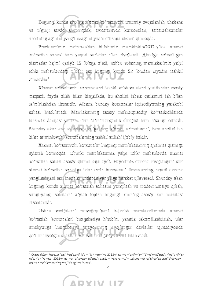 Bugungi kunda aholiga xizmat ko’rsatuvchi umumiy ovqatlanish, chakana va ulgurji savdo shuningdek, avtotransport korxonalari, sartaroshxonalar aholining og’irini yengil uzog’ini yaqin qilishga xizmat qilmoqda. Prezidentimiz ma’ruzasidan bilishimiz mumkinki:»2012-yilda xizmat ko‘rsatish sohasi ham yuqori sur’atlar bilan rivojlandi. Aholiga ko‘rsatilgan xizmatlar hajmi qariyb 15 foizga o‘sdi, ushbu sohaning mamlakatimiz yalpi ichki mahsulotidagi ulushi esa bugungi kunda 52 foizdan ziyodni tashkil etmoqda» 2 Xizmat ko’rsatuvchi korxonalarni tashkil etish va ularni yuritishdan asosiy maqsadi foyda olish bilan birgalikda, bu aholini ishsiz qatlamini ish bilan ta’minlashdan iboratdir. Albatta bunday korxonalar iqtisodiyotning yetakchi sohasi hisoblanadi. Mamlakatning asosiy makroiqtisodiy ko’rsatkichlarida ishsizlik darajasi va ish bilan ta’minlanganlik darajasi ham hisobga olinadi. Shunday ekan ana shunday aholiga ham xizmat ko’rsatuvchi, ham aholini ish bilan ta’minlovchi korxonalarning tashkil etilishi ijobiy holdir. Xizmat ko’rsatuvchi korxonalar bugungi mamlakatizning ajralmas qismiga aylanib bormoqda. Chunki mamlakatimiz yalpi ichki mahsulotida xizmat ko’rsatish sohasi asosiy qismni egallaydi. Hayotimiz qancha rivojlangani sari xizmat ko’rsatish sohasiga talab ortib boraveradi. Insonlarning hayoti qancha yengilashgani sari insonlar undanda yengiliga harakat qilaveradi. Shunday ekan bugungi kunda xizmat ko’rsatish sohasini yangilash va modernizatsiya qilish, yangi-yangi sohalarni o’ylab topish bugungi kunning asosiy kun masalasi hisoblanadi. Ushbu vazifalarni muvafaqqiyatli bajarish mamlakatimizda xizmat ko’rsatish korxonalari buxgalteriya hisobini yanada takomillashtirish, ular amaliyotiga buxgalteriya jarayonining rivojlangan davlatlar iqtisodiyotida qo’llanilayotgan shakllari va usullarini joriy etishni talab etadi. 2 O’zbekiston Respublikasi Prezidenti Islom Karimovning 2012-yilda mamlaktimizni ijtimoiy-iqtisodiy rivojlantirish yakunlari hamda 2013-yilga mo’ljallangan iqtisodiy dasturning eng muim ustuvor yo’nalishlariga bag’ishlangan vazirlar mahkamasining majlisidagi ma’ruzasi. 4 