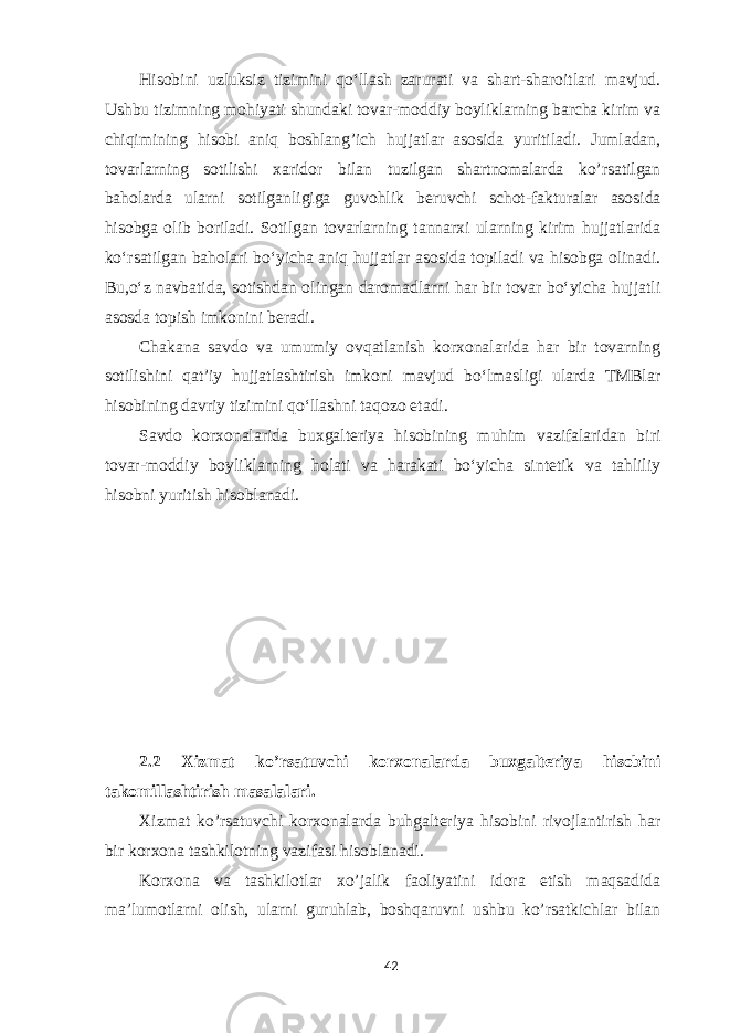 Hisobini uzluksiz tizimini qo‘llash zarurati va shart-sharoitlari mavjud. Ushbu tizimning mohiyati shundaki tovar-moddiy boyliklarning barcha kirim va chiqimining hisobi aniq boshlang’ich hujjatlar asosida yuritiladi. Jumladan, tovarlarning sotilishi xaridor bilan tuzilgan shartnomalarda ko’rsatilgan baholarda ularni sotilganligiga guvohlik beruvchi schot-fakturalar asosida hisobga olib boriladi. Sotilgan tovarlarning tannarxi ularning kirim hujjatlarida ko‘rsatilgan baholari bo‘yicha aniq hujjatlar asosida topiladi va hisobga olinadi. Bu,o‘z navbatida, sotishdan olingan daromadlarni har bir tovar bo‘yicha hujjatli asosda topish imkonini beradi. Chakana savdo va umumiy ovqatlanish korxonalarida har bir tovarning sotilishini qat’iy hujjatlashtirish imkoni mavjud bo‘lmasligi ularda TMBlar hisobining davriy tizimini qo‘llashni taqozo etadi. Savdo korxonalarida buxgalteriya hisobining muhim vazifalaridan biri tovar-moddiy boyliklarning holati va harakati bo‘yicha sintetik va tahliliy hisobni yuritish hisoblanadi. 2.2 Xizmat ko’rsatuvchi korxonalarda buxgalteriya hisobini takomillashtirish masalalari. Xizmat ko’rsatuvchi korxonalarda buhgalteriya hisobini rivojlantirish har bir korxona tashkilotning vazifasi hisoblanadi. Korxona va tashkilotlar xo’jalik faoliyatini idora etish maqsadida ma’lumotlarni olish, ularni guruhlab, boshqaruvni ushbu ko’rsatkichlar bilan 42 