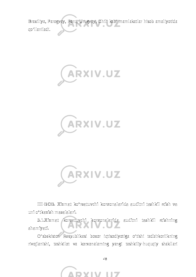 Braziliya, Paragvay, Peru, Urugvay, Chili kabi mamlakatlar hisob amaliyotida qo’llaniladi. III-BOB. Xizmat ko’rsatuvchi korxonalarida auditni tashkil etish va uni o’tkazish masalalari. 3.1.Xizmat korsatuvchi korxonalarida auditni tashkil etishning ahamiyati. O’zbekiston Respublikasi bozor iqtisodiyotiga o’tishi tadbirkorlikning rivojlanishi, tashkilot va korxonalarning yangi tashkiliy-huquqiy shakllari 48 