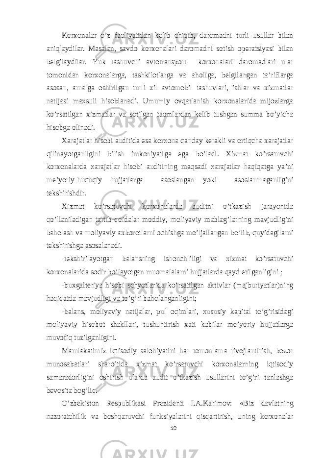 Korxonalar o’z faoliyatidan kelib chiqib, daromadni turli usullar bilan aniqlaydilar. Masalan, savdo korxonalari daromadni sotish operatsiyasi bilan belgilaydilar. Yuk tashuvchi avtotransport korxonalari daromadlari ular tomonidan korxonalarga, tashkilotlarga va aholiga, belgilangan ta’riflarga asosan, amalga oshirilgan turli xil avtomobil tashuvlari, ishlar va xizmatlar natijasi maxsuli hisoblanadi. Umumiy ovqatlanish korxonalarida mijozlarga ko’rsatilgan xizmatlar va sotilgan taomlardan kelib tushgan summa bo’yicha hisobga olinadi. Xarajatlar hisobi auditida esa korxona qanday kerakli va ortiqcha xarajatlar qilinayotganligini bilish imkoniyatiga ega bo’ladi. Xizmat ko’rsatuvchi korxonalarda xarajatlar hisobi auditining maqsadi xarajatlar haqiqatga ya’ni me’yoriy-huquqiy hujjatlarga asoslangan yoki asoslanmaganligini tekshirishdir. Xizmat ko’rsatuvchi korxonalarda auditni o’tkazish jarayonida qo’llaniladigan tartib-qoidalar moddiy, moliyaviy mablag’larning mavjudligini baholash va moliyaviy axborotlarni ochishga mo’ljallangan bo’lib, quyidagilarni tekshirishga asosalanadi. -tekshirilayotgan balansning ishonchliligi va xizmat ko’rsatuvchi korxonalarida sodir bo’layotgan muomalalarni hujjatlarda qayd etilganligini ; -buxgalteriya hisobi schyotlarida ko’rsatilgan aktivlar (majburiyatlar)ning haqiqatda mavjudligi va to’g’ri baholanganligini; -balans, moliyaviy natijalar, pul oqimlari, xususiy kapital to’g’risidagi moliyaviy hisobot shakllari, tushuntirish xati kabilar me’yoriy hujjatlarga muvofiq tuzilganligini. Mamlakatimiz iqtisodiy salohiyatini har tomonlama rivojlantirish, bozor munosabatlari sharoitida xizmat ko’rsatuvchi korxonalarning iqtisodiy samaradorligini oshirish ularda audit o’tkazish usullarini to’g’ri tanlashga bevosita bog’liq. O’zbekiston Respublikasi Prezidenti I.A.Karimov: «Biz davlatning nazoratchilik va boshqaruvchi funksiyalarini qisqartirish, uning korxonalar 50 