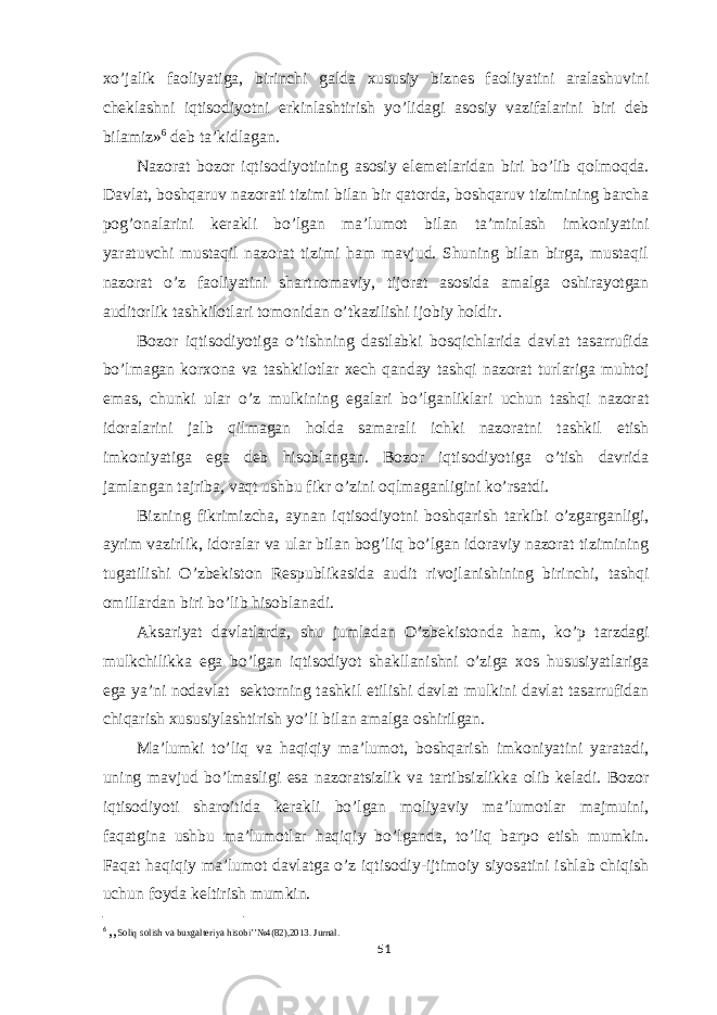 xo’jalik faoliyatiga, birinchi galda xususiy biznes faoliyatini aralashuvini cheklashni iqtisodiyotni erkinlashtirish yo’lidagi asosiy vazifalarini biri deb bilamiz» 6 deb ta’kidlagan. Nazorat bozor iqtisodiyotining asosiy elemetlaridan biri bo’lib qolmoqda. Davlat, boshqaruv nazorati tizimi bilan bir qatorda, boshqaruv tizimining barcha pog’onalarini kerakli bo’lgan ma’lumot bilan ta’minlash imkoniyatini yaratuvchi mustaqil nazorat tizimi ham mavjud. Shuning bilan birga, mustaqil nazorat o’z faoliyatini shartnomaviy, tijorat asosida amalga oshirayotgan auditorlik tashkilotlari tomonidan o’tkazilishi ijobiy holdir. Bozor iqtisodiyotiga o’tishning dastlabki bosqichlarida davlat tasarrufida bo’lmagan korxona va tashkilotlar xech qanday tashqi nazorat turlariga muhtoj emas, chunki ular o’z mulkining egalari bo’lganliklari uchun tashqi nazorat idoralarini jalb qilmagan holda samarali ichki nazoratni tashkil etish imkoniyatiga ega deb hisoblangan. Bozor iqtisodiyotiga o’tish davrida jamlangan tajriba, vaqt ushbu fikr o’zini oqlmaganligini ko’rsatdi. Bizning fikrimizcha, aynan iqtisodiyotni boshqarish tarkibi o’zgarganligi, ayrim vazirlik, idoralar va ular bilan bog’liq bo’lgan idoraviy nazorat tizimining tugatilishi O’zbekiston Respublikasida audit rivojlanishining birinchi, tashqi omillardan biri bo’lib hisoblanadi. Aksariyat davlatlarda, shu jumladan O’zbekistonda ham, ko’p tarzdagi mulkchilikka ega bo’lgan iqtisodiyot shakllanishni o’ziga xos hususiyatlariga ega ya’ni nodavlat sektorning tashkil etilishi davlat mulkini davlat tasarrufidan chiqarish xususiylashtirish yo’li bilan amalga oshirilgan. Ma’lumki to’liq va haqiqiy ma’lumot, boshqarish imkoniyatini yaratadi, uning mavjud bo’lmasligi esa nazoratsizlik va tartibsizlikka olib keladi. Bozor iqtisodiyoti sharoitida kerakli bo’lgan moliyaviy ma’lumotlar majmuini, faqatgina ushbu ma’lumotlar haqiqiy bo’lganda, to’liq barpo etish mumkin. Faqat haqiqiy ma’lumot davlatga o’z iqtisodiy-ijtimoiy siyosatini ishlab chiqish uchun foyda keltirish mumkin. 6 ,, Soliq solish va buxgalteriya hisobi’’№4(82),2013. Jurnal. 51 