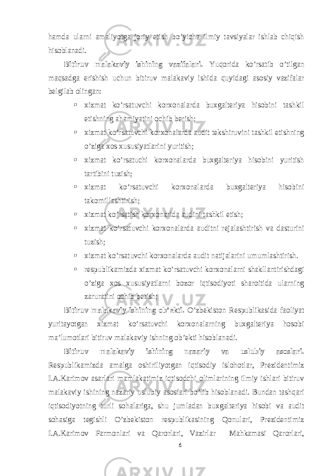 hamda ularni amaliyotga joriy etish bo’yicha ilmiy tavsiyalar ishlab chiqish hisoblanadi. Bitiruv malakaviy ishining vazifalari. Yuqorida ko’rsatib o’tilgan maqsadga erishish uchun bitiruv malakaviy ishida quyidagi asosiy vazifalar belgilab olingan:  xizmat ko’rsatuvchi korxonalarda buxgalteriya hisobini tashkil etishning ahamiyatini ochib berish;  xizmat ko’rsatuvchi korxonalarda audit tekshiruvini tashkil etishning o’ziga xos xususiyatlarini yuritish;  xizmat ko’rsatuchi korxonalarda buxgalteriya hisobini yuritish tartibini tuzish;  xizmat ko’rsatuvchi korxonalarda buxgalteriya hisobini takomillashtirish;  xizmat ko’rsatish korxonarida audini tashkil etish;  xizmat ko’rsatuvchi korxonalarda auditni rejalashtirish va dasturini tuzish;  xizmat ko’rsatuvchi korxonalarda audit natijalarini umumlashtirish.  respublikamizda xizmat ko’rsatuvchi korxonalarni shakllantirishdagi o’ziga xos xususiyatlarni bozor iqtisodiyoti sharoitida ularning zaruratini ochib berish; Bitiruv malakaviy ishining ob’ekti. O’zbekiston Respublikasida faoliyat yuritayotgan xizmat ko’rsatuvchi korxonalarning buxgalteriya hosobi ma’lumotlari bitiruv malakaviy ishning ob’ekti hisoblanadi. Bitiruv malakaviy ishining nazariy va uslubiy asoslari. Respublikamizda amalga oshiriliyotgan iqtisodiy islohotlar, Prezidentimiz I.A.Karimov asarlari mamlakatimiz iqtisodchi olimlarining ilmiy ishlari bitiruv malakaviy ishining nazariy uslubiy asoslari bo’lib hisoblanadi. Bundan tashqari iqtisodiyotning turli sohalariga, shu jumladan buxgalteriya hisobi va audit sohasiga tegishli O’zbekiston respublikasining Qonulari, Prezidentimiz I.A.Karimov Farmonlari va Qarorlari, Vazirlar Mahkamasi Qarorlari, 6 