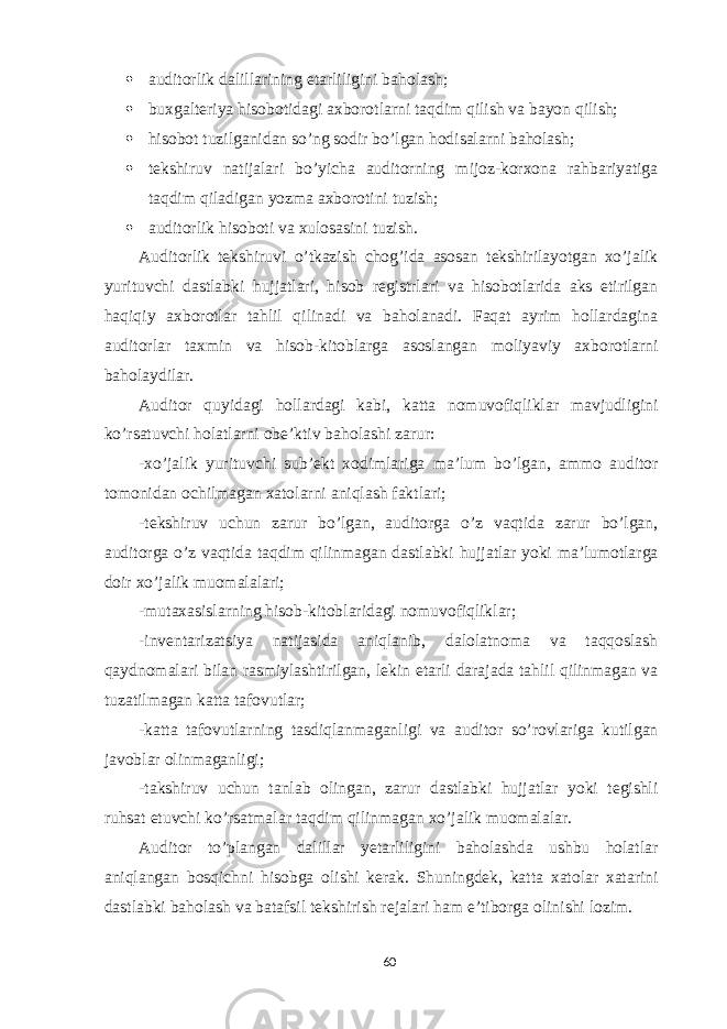  auditorlik dalillarining etarliligini baholash;  buxgalteriya hisobotidagi axborotlarni taqdim qilish va bayon qilish;  hisobot tuzilganidan so’ng sodir bo’lgan hodisalarni baholash;  tekshiruv natijalari bo’yicha auditorning mijoz-korxona rahbariyatiga taqdim qiladigan yozma axborotini tuzish;  auditorlik hisoboti va xulosasini tuzish. Auditorlik tekshiruvi o’tkazish chog’ida asosan tekshirilayotgan xo’jalik yurituvchi dastlabki hujjatlari, hisob registrlari va hisobotlarida aks etirilgan haqiqiy axborotlar tahlil qilinadi va baholanadi. Faqat ayrim hollardagina auditorlar taxmin va hisob-kitoblarga asoslangan moliyaviy axborotlarni baholaydilar. Auditor quyidagi hollardagi kabi, katta nomuvofiqliklar mavjudligini ko’rsatuvchi holatlarni obe’ktiv baholashi zarur: -xo’jalik yurituvchi sub’ekt xodimlariga ma’lum bo’lgan, ammo auditor tomonidan ochilmagan xatolarni aniqlash faktlari; -tekshiruv uchun zarur bo’lgan, auditorga o’z vaqtida zarur bo’lgan, auditorga o’z vaqtida taqdim qilinmagan dastlabki hujjatlar yoki ma’lumotlarga doir xo’jalik muomalalari; -mutaxasislarning hisob-kitoblaridagi nomuvofiqliklar; -inventarizatsiya natijasida aniqlanib, dalolatnoma va taqqoslash qaydnomalari bilan rasmiylashtirilgan, lekin etarli darajada tahlil qilinmagan va tuzatilmagan katta tafovutlar; -katta tafovutlarning tasdiqlanmaganligi va auditor so’rovlariga kutilgan javoblar olinmaganligi; -takshiruv uchun tanlab olingan, zarur dastlabki hujjatlar yoki tegishli ruhsat etuvchi ko’rsatmalar taqdim qilinmagan xo’jalik muomalalar. Auditor to’plangan dalillar yetarliligini baholashda ushbu holatlar aniqlangan bosqichni hisobga olishi kerak. Shuningdek, katta xatolar xatarini dastlabki baholash va batafsil tekshirish rejalari ham e’tiborga olinishi lozim. 60 