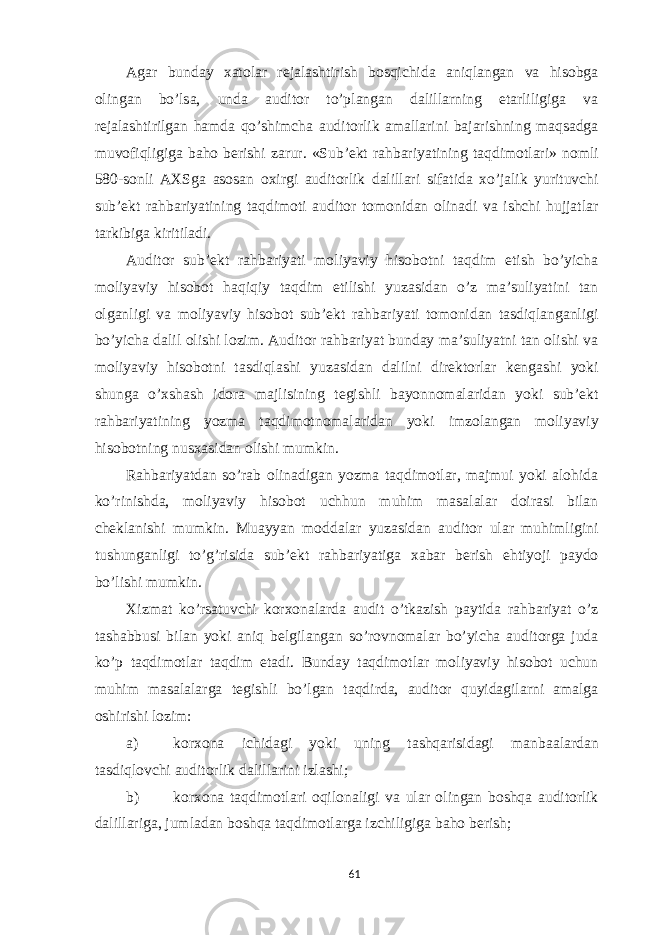 Agar bunday xatolar rejalashtirish bosqichida aniqlangan va hisobga olingan bo’lsa, unda auditor to’plangan dalillarning etarliligiga va rejalashtirilgan hamda qo’shimcha auditorlik amallarini bajarishning maqsadga muvofiqligiga baho berishi zarur. «Sub’ekt rahbariyatining taqdimotlari» nomli 580-sonli AXSga asosan oxirgi auditorlik dalillari sifatida xo’jalik yurituvchi sub’ekt rahbariyatining taqdimoti auditor tomonidan olinadi va ishchi hujjatlar tarkibiga kiritiladi. Auditor sub’ekt rahbariyati moliyaviy hisobotni taqdim etish bo’yicha moliyaviy hisobot haqiqiy taqdim etilishi yuzasidan o’z ma’suliyatini tan olganligi va moliyaviy hisobot sub’ekt rahbariyati tomonidan tasdiqlanganligi bo’yicha dalil olishi lozim. Auditor rahbariyat bunday ma’suliyatni tan olishi va moliyaviy hisobotni tasdiqlashi yuzasidan dalilni direktorlar kengashi yoki shunga o’xshash idora majlisining tegishli bayonnomalaridan yoki sub’ekt rahbariyatining yozma taqdimotnomalaridan yoki imzolangan moliyaviy hisobotning nusxasidan olishi mumkin. Rahbariyatdan so’rab olinadigan yozma taqdimotlar, majmui yoki alohida ko’rinishda, moliyaviy hisobot uchhun muhim masalalar doirasi bilan cheklanishi mumkin. Muayyan moddalar yuzasidan auditor ular muhimligini tushunganligi to’g’risida sub’ekt rahbariyatiga xabar berish ehtiyoji paydo bo’lishi mumkin. Xizmat ko’rsatuvchi korxonalarda audit o’tkazish paytida rahbariyat o’z tashabbusi bilan yoki aniq belgilangan so’rovnomalar bo’yicha auditorga juda ko’p taqdimotlar taqdim etadi. Bunday taqdimotlar moliyaviy hisobot uchun muhim masalalarga tegishli bo’lgan taqdirda, auditor quyidagilarni amalga oshirishi lozim: a) korxona ichidagi yoki uning tashqarisidagi manbaalardan tasdiqlovchi auditorlik dalillarini izlashi; b) korxona taqdimotlari oqilonaligi va ular olingan boshqa auditorlik dalillariga, jumladan boshqa taqdimotlarga izchiligiga baho berish; 61 